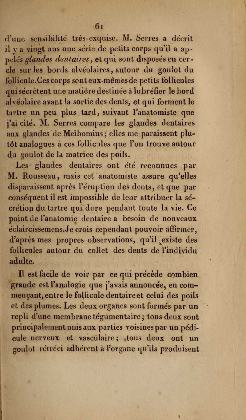 d'une sensibilité très-exquise. M. Serres a décrit il y a vingt ans une série de petits corps qu'il a ap- pelée glandes dentaires, et qui sont disposées en cer- cle sur les bords alvéolaires, autour du goulot du follicule.Ces corps sont eux-mêmes de petits follicules quise'erètent une matière destinée à lubréfier le bord alvéolaire avant la sortie des dénis, et qui forment le tartre un peu plus tard, suivant Tanatomiste que j'ai cité. M. Serres compare les glandes dentaires aux glandes de Meïbomius; elles me paraissent plu- tôt analogues à ces follicules que Ton trouve autour du goulot de la matrice des poils. Les glandes dentaires ont été reconnues par M. Rousseau, mais cet anatomiste assure qu'elles disparaissent après l'éruption des dents, et que par conséquent il est impossible de leur attribuer la sé- crétion du tartre qui dure pendant toute la vie. Ce point de l'anatomie dentaire a besoin de nouveaux éclaircissemens. Je crois cependant pouvoir affirmer, d'après mes propres observations, qu'il .^existe des follicules autour du collet des dents de l'individu adulte. Il est facile de voir par ce qui précède combien grande est l'analogie que j'avais annoncée, en com- mençant, entre le follicule dentaire et celui des poils et des plumes. Les deux organes sont formés par un repli d'une membrane tégumentaire; tous deux sont principalement unis aux parties voisines par un pédi- cule nerveux et vasculaire; .tous deux ont un goulot rétréci adhérent à l'organe qu'ils produisent