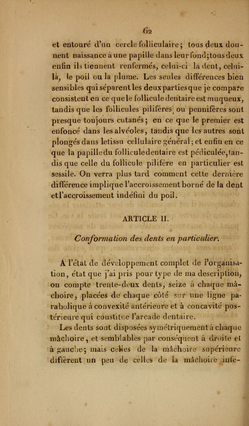 et entouré d'an cercle folliculaire; tous deux don- nent naissance aune papille dans leur fond;tous deux enfin ils tiennent renfermes, celui-ci là dent, celui- là, le poil ou la plume. Les seules différences bien sensibles qui séparent les deuxpartiesque je compare consistent en ce que le follicule dentaire est muqueux, tandis que les follicules pilifères'' ou pennifères sont presque toujours cutanés; en ce que le premier est enfoncé dans les alvéoles, tandis que les autres sont plongés dans letissu cellulaire général ; et enfin en ce que la papilledu folliculedentaire est pédiculée9tan- disque celle du follicule pilifère en particulier est sessile. On verra plus tard comment cette dernière différence implique l'accroissement borné de la dent et l'accroissement indéfini du poil. ARTICLE IL Conformation des dents en particulier. k Fétat de développement complet de l'organisa- tion, état que j'ai pris pour type de ma description, on compte trente-deux dents, seize à chaque mâ- choire, placées de chaque côté sur une ligne pa- rabolique à convexité antérieure et à concavité pos- térieure qui constitue l'arcade dentaire. Les dents sont disposées symétriquement à chaque mâchoire, et semblables par conséquent à droite et à gauche; mais ceties de la mâchoire supérieure diffèrent un peu de celles de la mâchoire iufié-