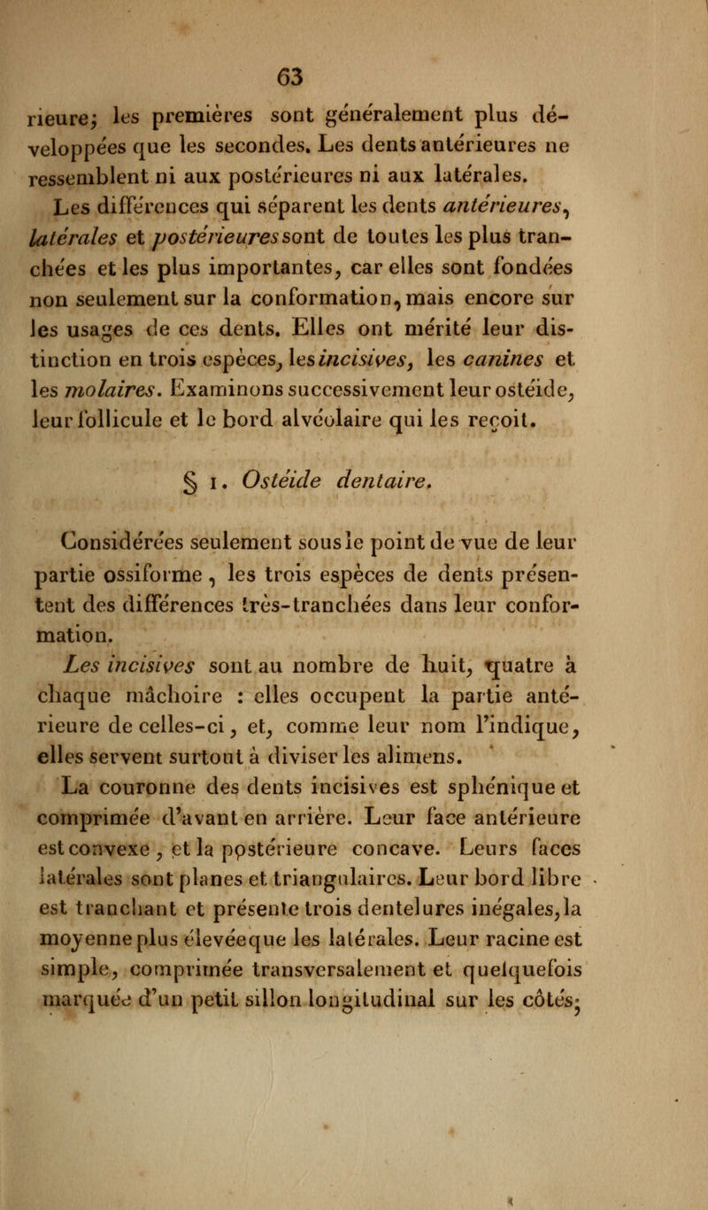 neure; les premières sont généralement plus dé- veloppées que les secondes. Les dents antérieures ne ressemblent ni aux postérieures ni aux latérales. Les différences qui séparent les dents antérieures, latérales et postérieures sont de toutes les plus tran- chées et les plus importantes, car elles sont fondées non seulement sur la conformation^mais encore sur les usages de ces dents. Elles ont mérité leur dis- tinction en trois espèces, les incisives, les canines et les molaires. Examinons successivement leur ostéide, leur follicule et le bord alvéolaire qui les reçoit. § i. Ostéide dentaire. Considérées seulement sous le point de vue de leur partie ossiforme, les trois espèces de dents présen- tent des différences très-tranchées dans leur confor- mation. Les incisives sont au nombre de huit, tjuatre à chaque mâchoire : elles occupent la partie anté- rieure de celles-ci, et, comme leur nom l'indique, elles servent surtout à diviser les alimens. La couronne des dents incisives est sphéniqueet comprimée d'avant en arrière. Leur face antérieure est convexe , et la ppstérieure concave. Leurs faces latérales sont planes et triangulaires. Leur bord libre est tranchant et présente trois dentelures inégales,la moyenne plus élevéeque les lalérales. Leur racine est simple, comprimée transversalement et quelquefois marquée d'un petit sillon longitudinal sur les côtés*