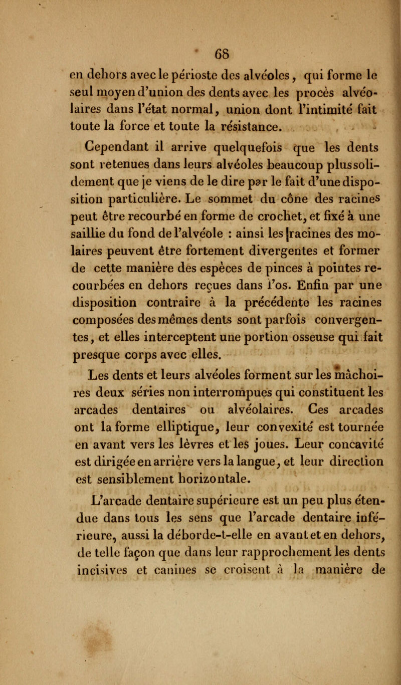 en dehors avec le périoste des alvéoles, qui forme le seul moyen d'union des dents avec les procès alvéo- laires dans l'état normal, union dont l'intimité fait toute la force et toute la résistance. Cependant il arrive quelquefois que les dents sont retenues dans leurs alvéoles beaucoup plussoli- dement que je viens de le dire par le fait d'une dispo- sition particulière. Le sommet du cône des racines peut être recourbé en forme de crochet, et fixé à une saillie du fond de l'alvéole : ainsi ies|racines des mo- laires peuvent être fortement divergentes et former de cette manière des espèces de pinces à pointes re- courbées en dehors reçues dans l'os. Enfin par une disposition contraire à la précédente les racines composées des mêmes dents sont parfois convergen- tes , et elles interceptent une portion osseuse qui fait presque corps avec elles. Les dents et leurs alvéoles forment sur les mâchoi- res deux séries non interrompues qui constituent les arcades dentaires ou alvéolaires. Ces arcades ont la forme elliptique, leur convexité est tournée en avant vers les lèvres et les joues. Leur concavité est dirigée en arrière vers la langue, et leur direction est sensiblement horizontale. L'arcade dentaire supérieure est un peu plus éten- due dans tous les sens que l'arcade dentaire infé- rieure, aussi la déborde-t-elle en avant et en dehors, de telle façon que dans leur rapprochement les dents incisives et canines se croisent à la manière de