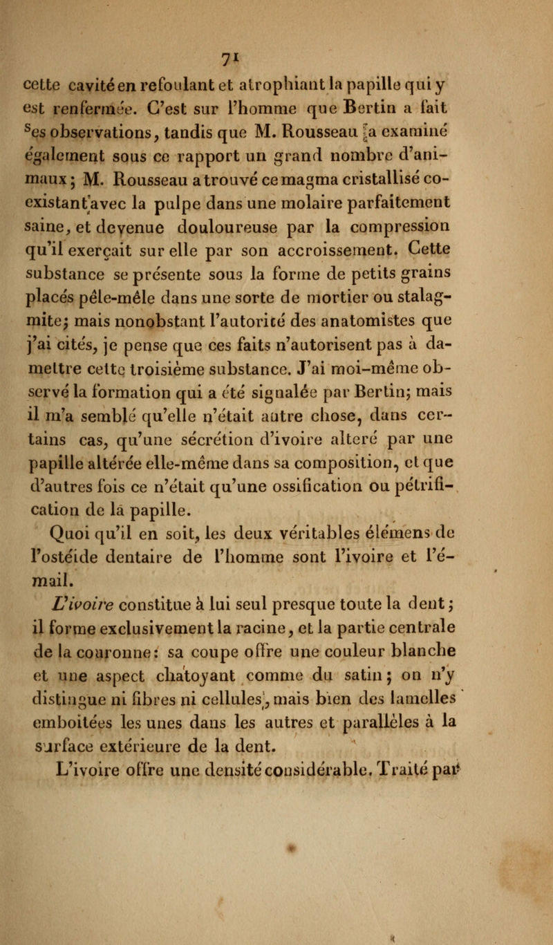cette cavité en refoulant et atrophiant la papille qui y est renfermée. C'est sur l'homme que Bertin a fait ses observations, tandis que M. Rousseau ^a examiné également sous ce rapport un grand nombre d'ani- maux ; M. Rousseau a trouvé ce magma cristallisé co- existant avec la pulpe dans une molaire parfaitement saine, et devenue douloureuse par la compression qu'il exerçait sur elle par son accroissement. Cette substance se présente sous la forme de petits grains placés pêle-mêle dans une sorte de mortier ou stalag- mite; mais nonobstant l'autorité des anatomistes que j'ai cités, je pense que ces faits n'autorisent pas à da- mettre cette troisième substance. J'ai moi-même ob- servé la formation qui a été signalée par Bertin; mais il m'a semblé qu'elle n'était autre chose, dans cer- tains cas; qu'une sécrétion d'ivoire altéré par une papille altérée elle-même dans sa composition, et que d'autres fois ce n'était qu'une ossification ou pétrifi- cation de la papille. Quoi qu'il en soit, les deux véritables élémens de l'ostéide dentaire de l'homme sont l'ivoire et l'é- mail. Vivoire constitue à lui seul presque toute la dent ; il forme exclusivement la racine, et la partie centrale de la couronne: sa coupe offre une couleur blanche et une aspect chatoyant comme du satin; on n'y distingue ni fibres ni cellules], mais bien des lamelles emboitées les unes dans les autres et parallèles à la surface extérieure de la dent. L'ivoire offre une densité considérable. Traité patf