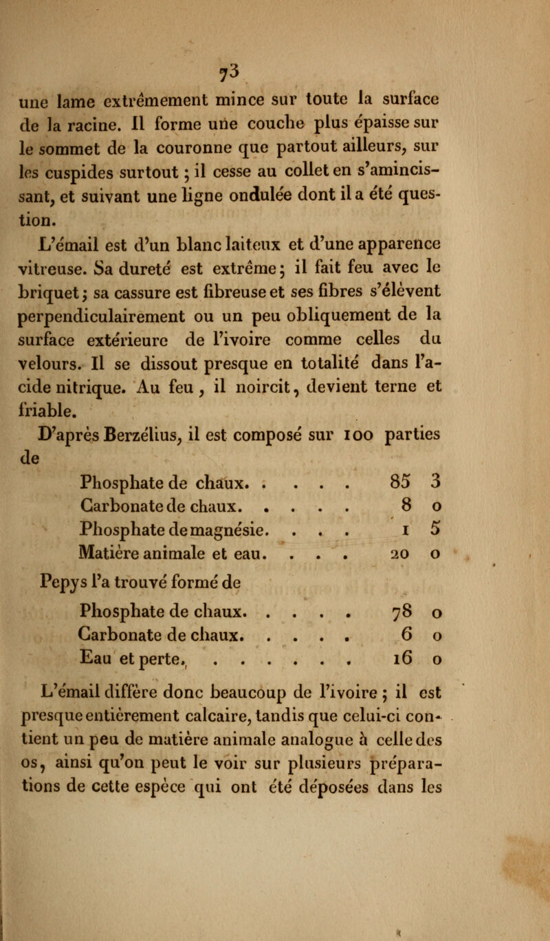 une lame extrêmement mince sur toute la surface de la racine. Il forme une couche plus épaisse sur le sommet de la couronne que partout ailleurs, sur les cuspides surtout ; il cesse au collet en s'amincis- sant, et suivant une ligne ondulée dont il a e'té ques- tion. L'émail est d'un blanc laiteux et d'une apparence vitreuse. Sa dureté est extrême; il fait feu avec le briquet ; sa cassure est fibreuse et ses fibres s'élèvent perpendiculairement ou un peu obliquement de la surface extérieure de l'ivoire comme celles du velours. Il se dissout presque en totalité dans l'a- cide nitrique. Au feu, il noircit, devient terne et friable. D'après Berzélius, il est composé sur ioo parties de Phosphate de chaux 85 3 Carbonate de chaux 8 o Phosphate de magnésie. ... i 5 Matière animale et eau. ... 20 o Pepys l'a trouvé formé de Phosphate de chaux 78 o Carbonate de chaux 60 Eau et perte,, 16 o L'émail diffère donc beaucoup de l'ivoire ; il est presque entièrement calcaire, tandis que celui-ci con- tient un peu de matière animale analogue à celle dos os, ainsi qu'on peut le voir sur plusieurs prépara- tions de cette espèce qui ont été déposées dans les