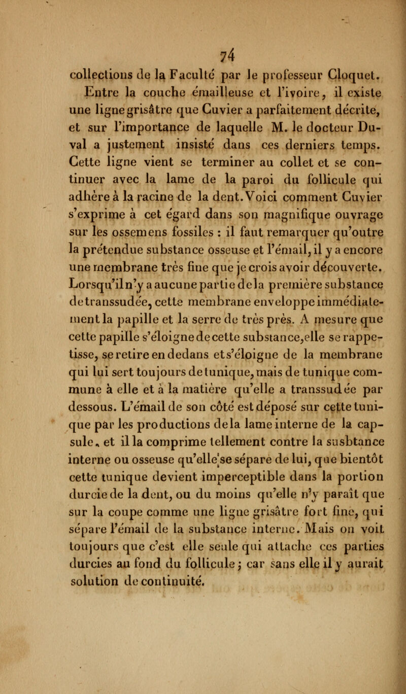 collections de la Faculté par Je professeur Cloquet. Entre la couche émailleuse et l'ivoire, il existe une ligne grisâtre que Guvier a parfaitement décrite, et sur l'importance de laquelle M. le docteur Du- val a justement insisté dans ces derniers temps. Cette ligne vient se terminer au collet et se con- tinuer avec la lame de la paroi du follicule qui adhère à la racine de la dent. Voici comment Cuvier s'exprime à cet égard dans son magnifique ouvrage sur les ossemens fossiles : il faut remarquer qu'outre la prétendue substance osseuse et l'émail, il y a encore une membrane très fine que je crois avoir découverte. Lorsqu'iln'y a aucune partie delà première substance detranssudée, cette membrane enveloppe immédiate- ment la papille et la serre de très près. A mesure que cette papille s'éloigne de cette substance,elie serappe- tisse, se retire en dedans ets'éloigne de la membrane qui lui sert toujours de tunique, mais de tunique com- mune à elle et à la matière qu'elle a transsudée par dessous. L'émail de son côté est déposé sur cette tuni- que par les productions delà lame interne de la cap- sule* et il la comprime tellement contre la susbtance interne ou osseuse qu'elle se sépare de lui, que bientôt cette tunique devient imperceptible dans la portion durcie de la dent, ou du moins qu'elle n'y paraît que sur la coupe comme une ligne grisâtre fort fine, qui sépare l'émail de la substance interne. Mais ou voit toujours que c'est elle seule qui attache ces parties durcies au fond du follicule; car sans elle il y aurait solution de continuité.