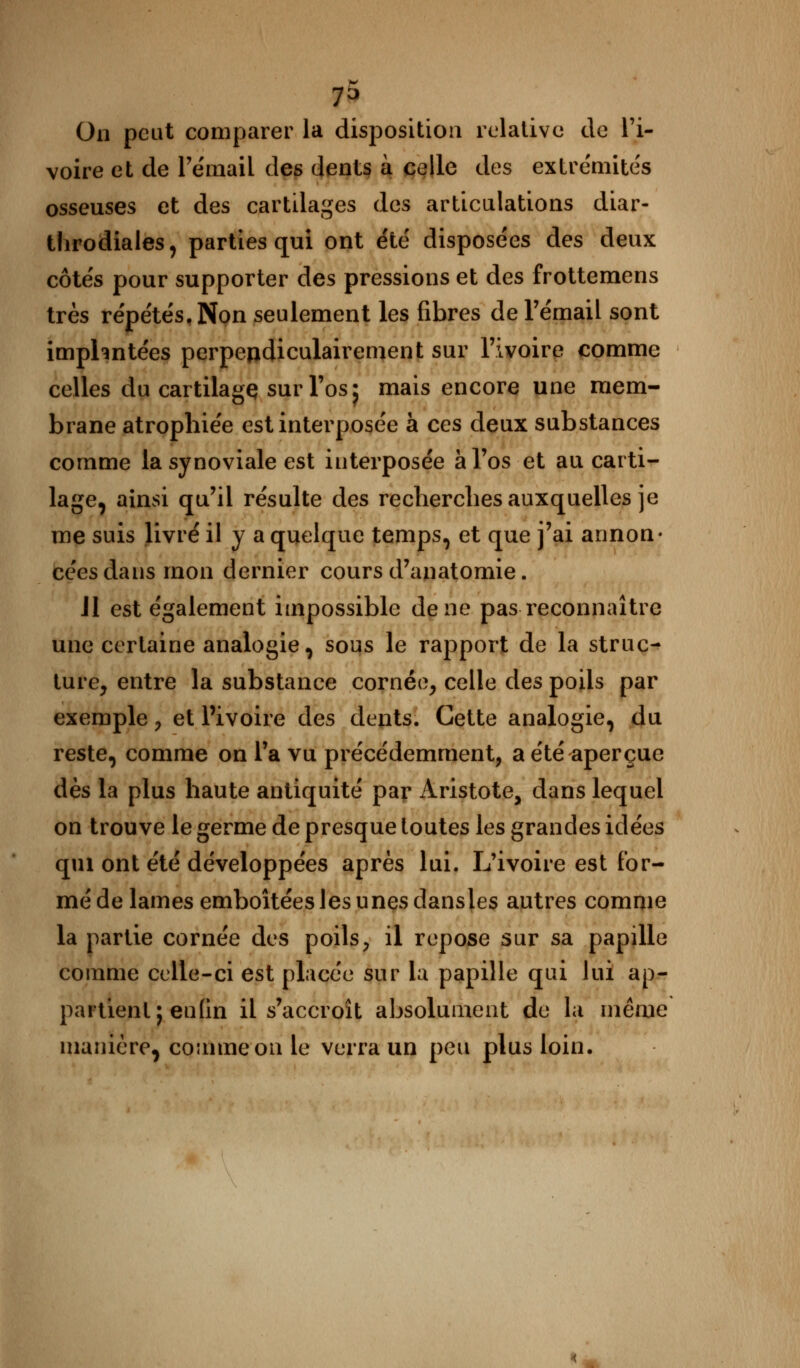 73 On peut comparer la disposition relative de l'i- voire et de Fémail des dents à celle des extrémités osseuses et des cartilages des articulations diar- tlirodiales, parties qui ont été disposées des deux côtés pour supporter des pressions et des frottemens très répétés, Non seulement les fibres de l'émail sont imphntées perpendiculairement sur l'ivoire comme celles du cartilagç sur l'os ^ mais encore une mem- brane atrophiée est interposée à ces deux substances comme la synoviale est interposée à l'os et au carti- lage, ainsi qu'il résulte des recherches auxquelles je me suis livré il y a quelque temps, et que j'ai annon- cées dans mon dernier cours d'anatomie. Jl est également impossible de ne pas reconnaître une certaine analogie, sous le rapport de la struc- ture, entre la substance cornée, celle des poils par exemple, et Pivoire des dents. Cette analogie, du reste, comme on l'a vu précédemment, a été aperçue dès la plus haute antiquité par Aristote, dans lequel on trouve le germe de presque toutes les grandes idées qui ont été développées après lui. L'ivoire est for- mé de lames emboîtées les unes dansles autres comme la partie cornée des poils, il repose sur sa papille comme celle-ci est placée sur la papille qui Jui ap- partient; enfin il s'accroît absolument de la même manière, comme on le verra un peu plus loin. <