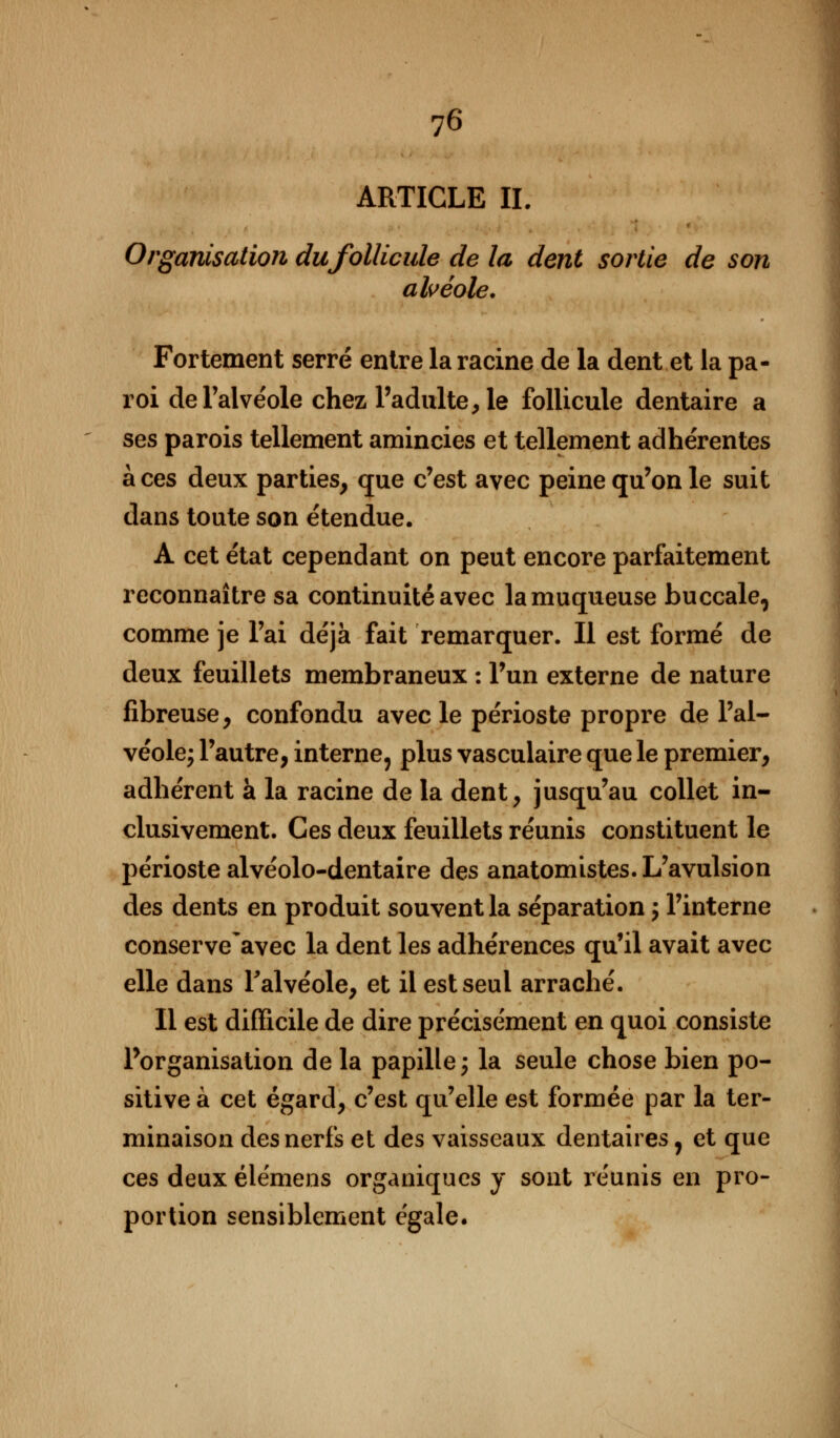 ARTICLE IL Organisation du follicule de la dent sortie de son alvéole. Fortement serré entre la racine de la dent et la pa- roi de l'ai ve'ole chez l'adulte, le follicule dentaire a ses parois tellement amincies et tellement adhérentes aces deux parties, que c'est avec peine qu'on le suit dans toute son étendue. A cet état cependant on peut encore parfaitement reconnaître sa continuité avec la muqueuse buccale, comme je l'ai déjà fait remarquer. Il est formé de deux feuillets membraneux : l'un externe de nature fibreuse, confondu avec le périoste propre de l'al- véole; l'autre, interne, plus vasculaire que le premier, adhérent à la racine de la dent, jusqu'au collet in- clusivement. Ces deux feuillets réunis constituent le périoste alvéolo-dentaire des anatomistes. L'avulsion des dents en produit souvent la séparation ; l'interne conserve avec la dent les adhérences qu'il avait avec elle dans l'alvéole, et il est seul arraché. Il est difficile de dire précisément en quoi consiste l'organisation de la papille; la seule chose bien po- sitive à cet égard, c'est qu'elle est formée par la ter- minaison des nerfs et des vaisseaux dentaires, et que ces deux élémens organiques y sont réunis en pro- portion sensiblement égale.