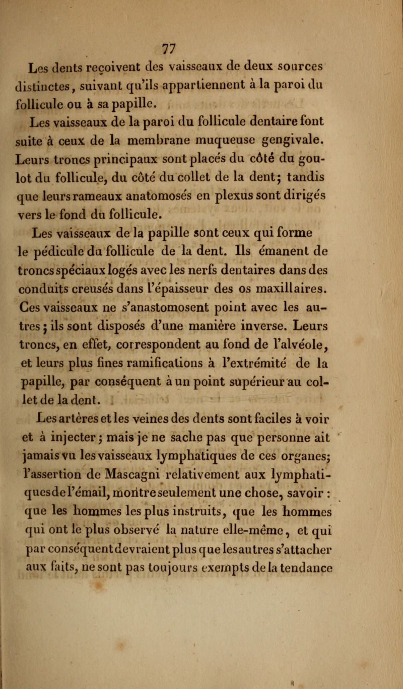 11 Les dents reçoivent des vaisseaux de deux sources distinctes, suivant qu'ils appartiennent à la paroi du follicule ou à sa papille. Les vaisseaux de la paroi du follicule dentaire font suite à ceux de la membrane muqueuse gengivale. Leurs troncs principaux sont placés du côté du gou- lot du follicule, du côté du collet de la dent; tandis que leurs rameaux anatomosés en plexus sont dirigés vers le fond du follicule. Les vaisseaux de la papille sont ceux qui forme le pédicule du follicule de la dent. Ils émanent de troncs spéciaux logés avec les nerfs dentaires dans des conduits creusés dans l'épaisseur des os maxillaires. Ces vaisseaux ne s'anastomosent point avec les au- tres ; ils sont disposés d'une manière inverse. Leurs troncs, en effet, correspondent au fond de l'alvéole, et leurs plus fines ramifications à l'extrémité de la papille, par conséquent à un point supérieur au col- let de la dent. Les artères et les veines des dents sont faciles à voir et à injecter; mais je ne sache pas que personne ait jamais vu les vaisseaux lymphatiques de ces organes; l'assertion de Mascagni relativement aux lymphati- ques de l'émail, moritre seulement une chose, savoir : que les hommes les plus instruits, que les hommes qui ont le plus observé la nature elle-même, et qui par conséquent devraient plus que les autres s'attacher aux faits, ne sont pas toujours exempts de la tendance