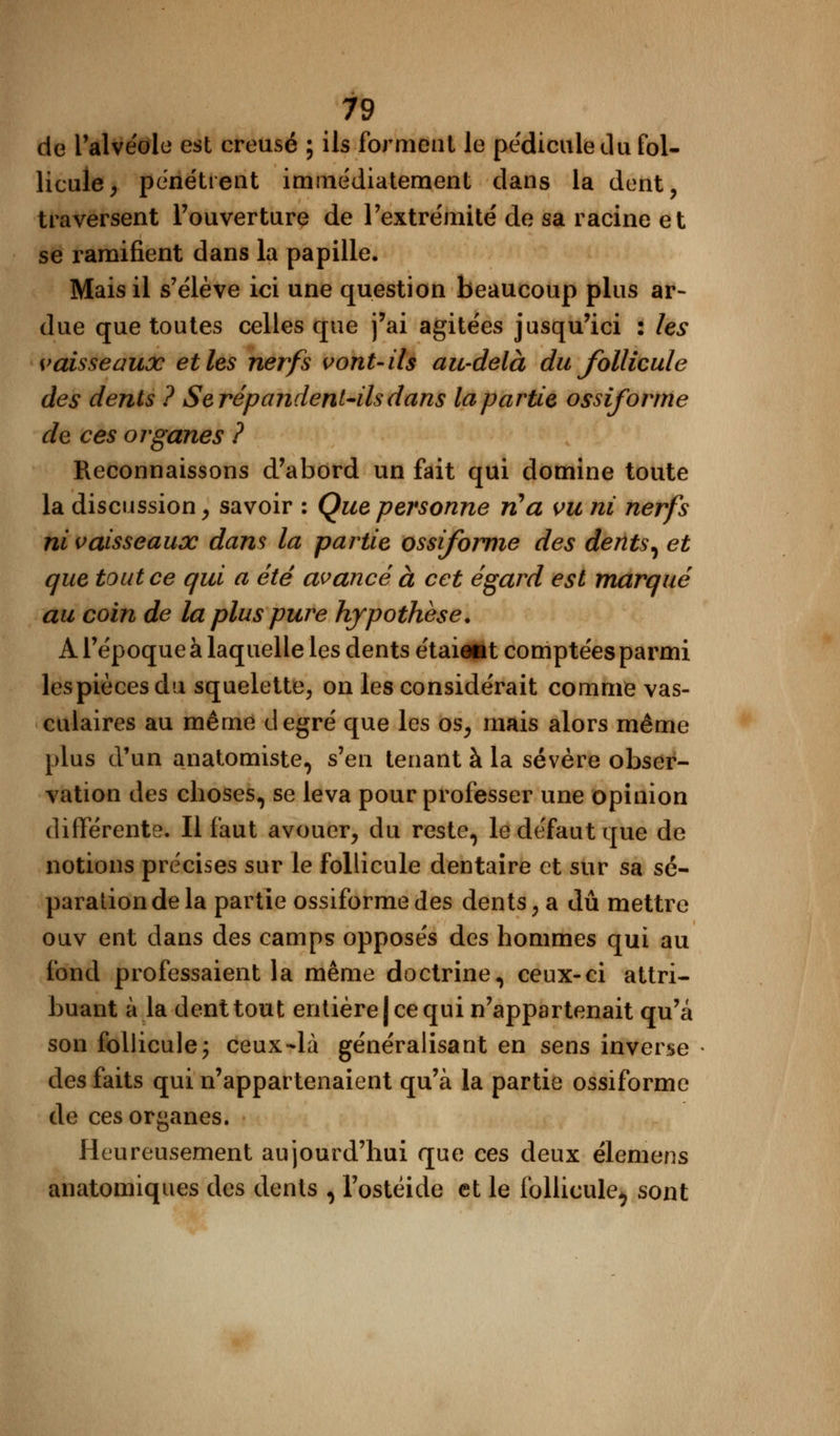 de l'alvéole est creusé ; ils forment le pédicule du fol- licule , pénétrent immédiatement dans la dent, traversent l'ouverture de l'extrémité de sa racine et se ramifient dans la papille. Mais il s'élève ici une question beaucoup plus ar- due que toutes celles que j'ai agitées jusqu'ici : les vaisseaux et les nerfs vont-ils au-delà du follicule des dents ? Se répandent-ils dans la partie ossiforme de ces organes ? Reconnaissons d'abord un fait qui domine toute la discussion, savoir : Que personne rCa vu ni nerfs ni vaisseaux dans la partie ossiforme des dents, et que tout ce qui a été avancé à cet égard est marqué au coin de la plus pure hypothèse. A l'époque à laquelle les dents étaiaat comptées parmi lespiècesdu squelette, on les considérait comme vas- culaires au même degré que les os, mais alors même plus d'un anatomiste, s'en tenant à la sévère obser- vation des choses, se leva pour professer une opinion différente. Il faut avouer, du reste, le défaut que de notions précises sur le follicule dentaire et sur sa sé- paration de la partie ossiforme des dents, a dû mettre ouv ent dans des camps opposés des hommes qui au fond professaient la même doctrine, ceux-ci attri- buant à la dent tout entière | ce qui n'appartenait qu'a son follicule ; ceux-là généralisant en sens inverse des faits qui n'appartenaient qu'à la partie ossiforme de ces organes. Heureusement aujourd'hui que ces deux élemens anatomiques des dents , Fostéide et le follicule^ sont