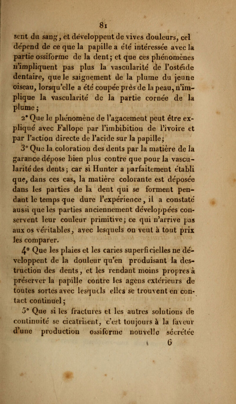 sent du sang, et développent de vives douleurs, cel dépend de ce que la papille a été intéressée avec la partie ossiforme de la dent; et que ces phénomènes n'impliquent pas plus la vascularite de l'ostéide dentaire, que le saignement de la plume du jeune oiseau, lorsqu'elle a été' coupée près de la peau, n'im- plique la vascularite de la partie cornée de la plume ; 2# Que le phénomène de l'agacement peut être ex* pliqué avec Fallopc par l'imbibition de l'ivoire et par l'action directe de l'acide sur la papille; 3° Que la coloration des dents par la matière de la garance dépose bien plus contre que pour la vascu- larite des dents; car si Hunter a parfaitement établi que, dans ces cas, la matière colorante est déposée dans les parties de la dent qui se forment pen- dant le temps que dure l'expérience, il a constaté aussi que les parties anciennement développées con- servent leur couleur primitive; ce qui n'arrive pas aux os véritables, avec lesquels on veut à tout prix les comparer. 4° Que les plaies et les caries superficielles ne dé- veloppent de la douleur qu'en produisant la des- truction des dents, et les rendant moins propres à préserver la papille contre les agens extérieurs de toutes sortes avec lesquels elles se trouvent en con- tact continuel; 3° Que si les fractures et les autres solutions de continuité se cicatrisent, c'est toujours à la faveur d'une production ossiforme nouvelle sécrétée G