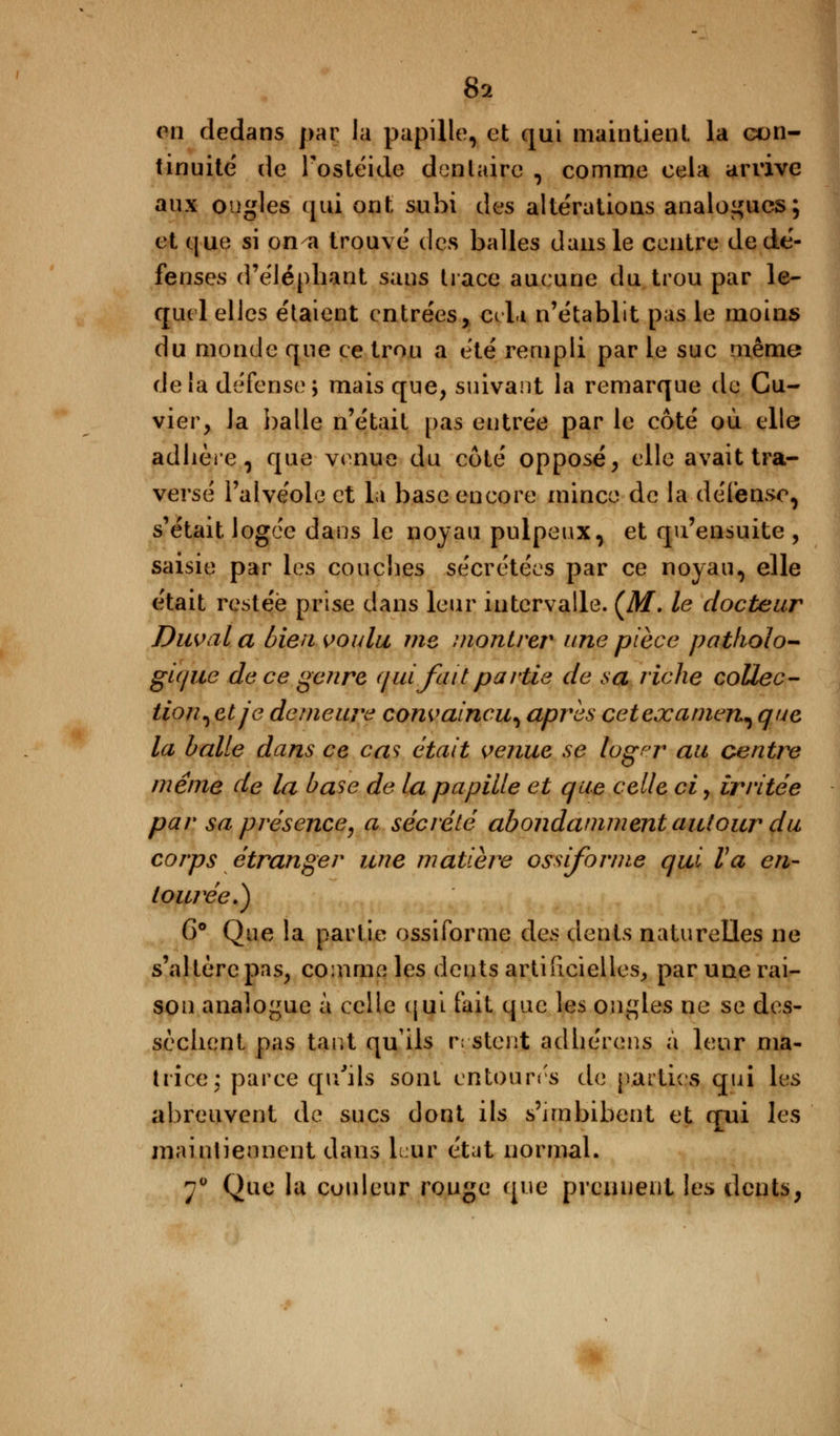 on dedans par la papille, et qui maintient la con- tinuité' de Fostéide dentaire , comme cela arrive aux ongles qui ont subi des altérations analogues; et que si on^a trouvé des balles dans le centre de dé- fenses d'éléphant sans trace aucune du trou par le- quel elles étaient entrées, cela n'établit pas le moins du monde que ce trou a été rempli par le suc même delà défense; mais que, suivant la remarque de Cu- vier, la balle n'était pas entrée par le côté où elle adhère, que venue du côté opposé, elle avait tra- versé l'alvéole et la base encore mince de la défense, s'était logée dans le noyau pulpeux, et qu'ensuite , saisie par les couches sécrétées par ce noyau, elle était restée prise dans leur intervalle. CM. le docteur Duval a bien voulu me montrer une pièce patholo- gique de ce genre (jui fait partie de sa riche collée- tion^ et je demeure convaincu^ après cetexamen^ que la balle dans ce cas était venue se logpr au centre même de la base de la papille et que celle ci, irritée par sa présence, a sécrété abondamment autour du corps étranger une matière ossiforme qui Va en- tou/ee.) 6° Que la partie ossiforme des dents naturelles ne s'altère pas, comme les dents artificielles, par une rai- son analogue à celle qui fait que les ongles ne se des- sèchent pas tarit qu'ils restent adhérens à leur ma- trice; parce qu'ils sont entourés de parties qui les abreuvent de sucs dont ils s'imbibent et qui les maintiennent dans Lur état normal. 70 Que la couleur rouge que prennent les dents,