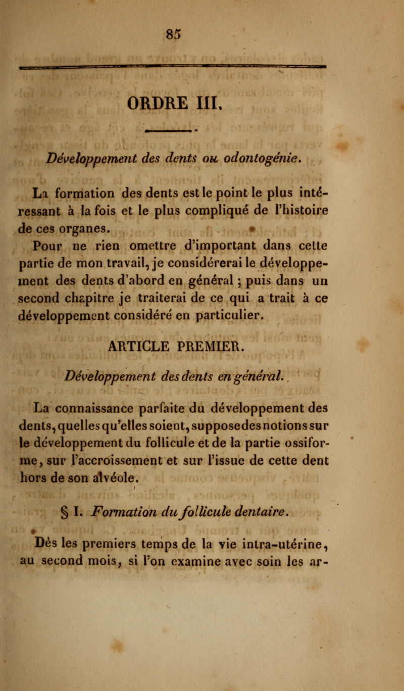 ORDRE III. Développement des dents ou odontogénie. La formation des dents est le point le plus inté- ressant à la fois et le plus compliqué de l'histoire de ces organes. # Pour ne rien omettre d'important dans celte partie de mon travail, je considérerai le développe- ment des dents d'abord en général ; puis dans un second chapitre je traiterai de ce qui a trait à ce développement considéré en particulier. ARTICLE PREMIER. Développement des dents en général. La connaissance parfaite du développement des dents, quelles qu'elles soient, supposedes notions sur le développement du follicule et de la partie ossifor- me, sur l'accroissement et sur l'issue de cette dent hors de son alvéole. § I. Formation du follicule dentaire. Dès les premiers temps de la yie intra-utérine, au second mois, si Ton examine avec soin les ar-