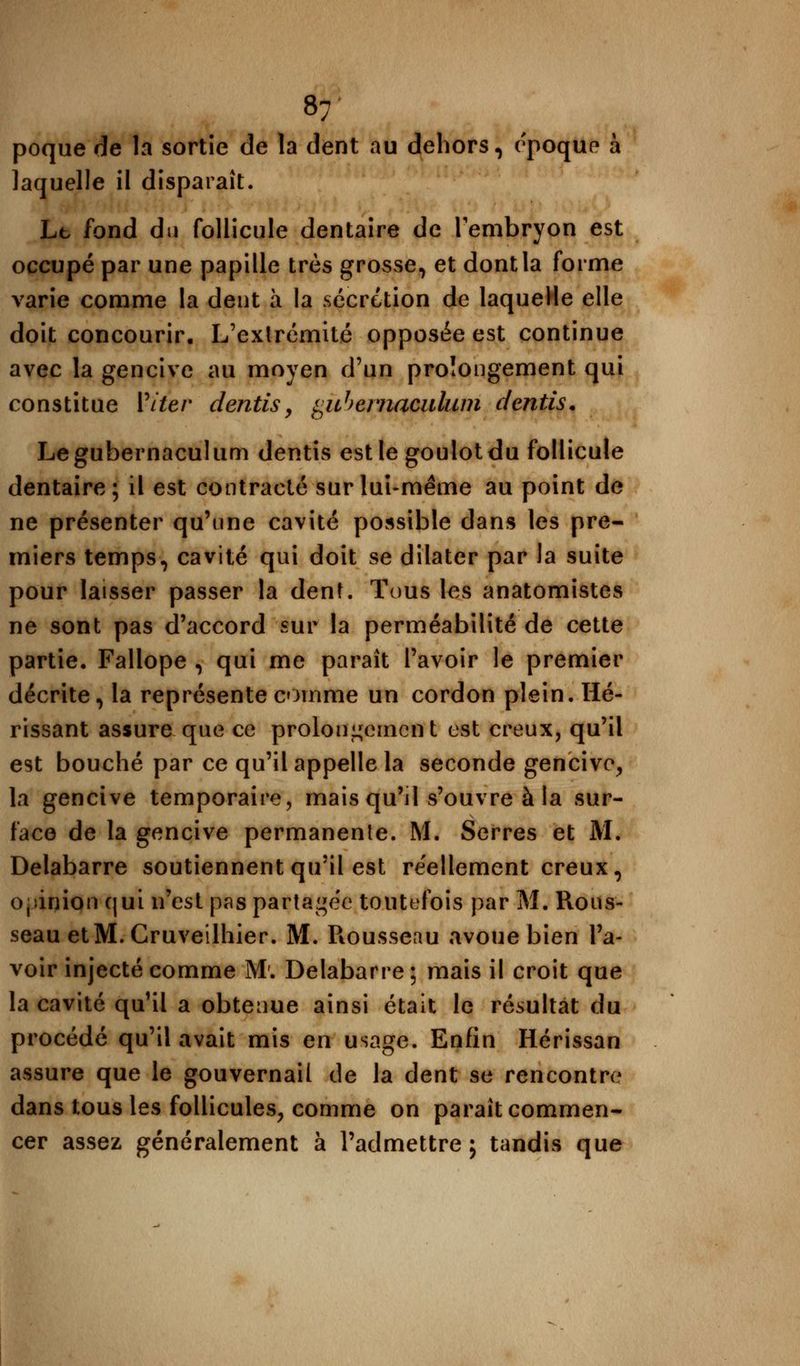 8; poque de la sortie de la dent au dehors, époque à laquelle il disparaît. Lt fond du follicule dentaire de l'embryon est occupé par une papille très grosse, et dont la forme varie comme la dent à la sécrétion de laquelle elle doit concourir. L'extrémité opposée est continue avec la gencive au moyen d'un prolongement qui constitue Viter dentis, ^uheniaoulum dentis. Legubernaculum dentis est le goulot du follicule dentaire; il est contracté sur lui-même au point de ne présenter qu'une cavité possible dans les pre- miers temps, cavité qui doit se dilater par la suite pour laisser passer la dent. Tous les anatomistes ne sont pas d'accord sur la perméabilité de cette partie. Fallope , qui me paraît l'avoir le premier décrite, la représente comme un cordon plein. Hé- rissant assure que ce prolongement est creux, qu'il est bouché par ce qu'il appelle la seconde gencive, la gencive temporaire, mais qu'il s'ouvre à la sur- face de la gencive permanente. M. Serres et M. Delabarre soutiennent qu'il est réellement creux, opinion qui n'est pas partagée toutefois par M. Rous- seau etM. Cruveilhier. M. Rousseau avoue bien l'a- voir injecté comme M'. Delabarre ; mais il croit que la cavité qu'il a obtenue ainsi était le résultat du procédé qu'il avait mis en usage. Enfin Hérissan assure que le gouvernail de la dent se rencontre dans tous les follicules, comme on paraît commen- cer assez généralement à l'admettre j tandis que