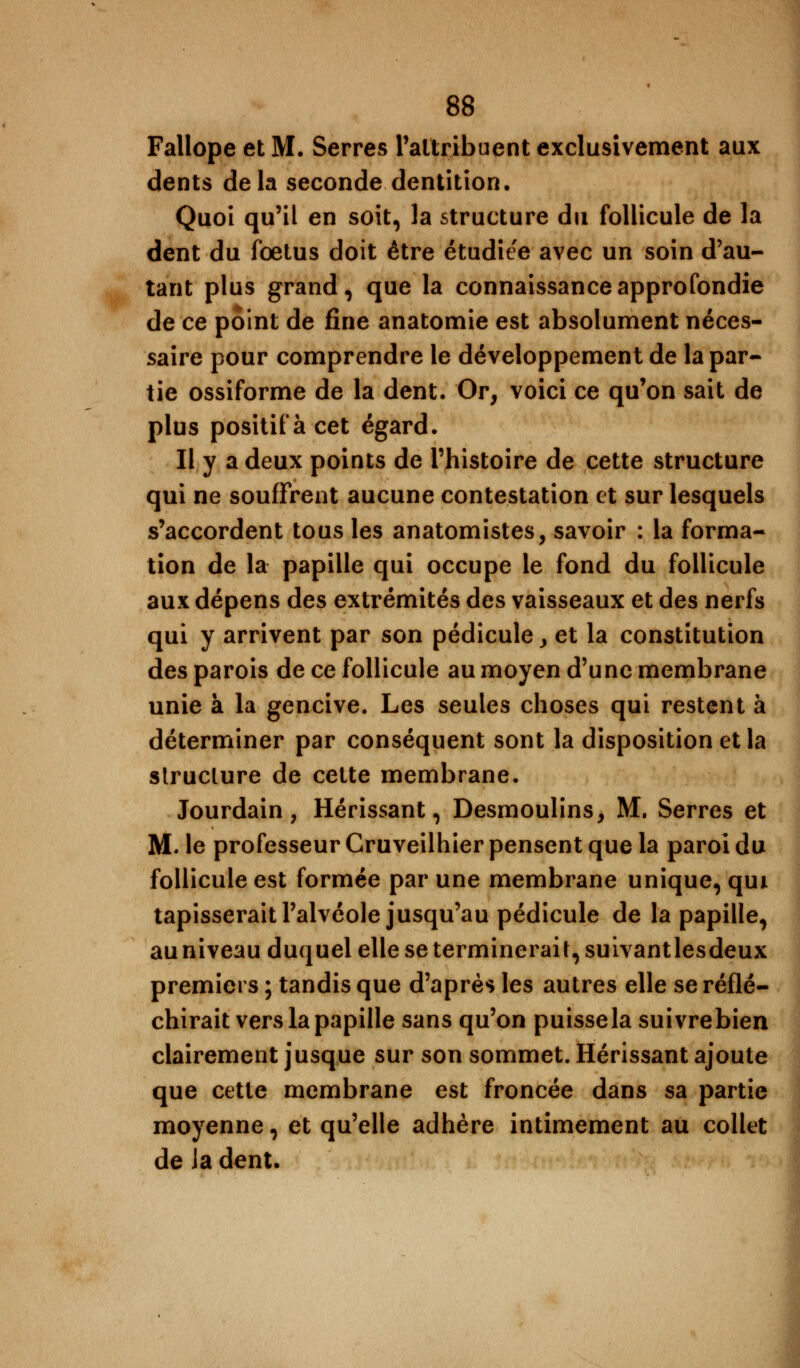 Fallope et M, Serres l'attribuent exclusivement aux dents delà seconde dentition. Quoi qu'il en soit, la structure du follicule de la dent du foetus doit être étudiée avec un soin d'au- tant plus grand, que la connaissance approfondie de ce point de fine anatomie est absolument néces- saire pour comprendre le développement de la par- tie ossiforme de la dent. Or, voici ce qu'on sait de plus positif à cet égard. Il y a deux points de l'histoire de cette structure qui ne souffrent aucune contestation et sur lesquels s'accordent tous les anatomistes, savoir : la forma- tion de la papille qui occupe le fond du follicule aux dépens des extrémités des vaisseaux et des nerfs qui y arrivent par son pédicule, et la constitution des parois de ce follicule au moyen d'une membrane unie à la gencive. Les seules choses qui restent à déterminer par conséquent sont la disposition et la structure de cette membrane. Jourdain, Hérissant, Desmoulins, M. Serres et M. le professeur Gruveilhier pensent que la paroi du follicule est formée par une membrane unique, qui tapisserait l'alvéole jusqu'au pédicule de la papille, au niveau duquel elle se terminerait, suivantlesdeux premiers ; tandis que d'après les autres elle se réflé- chirait vers la papille sans qu'on puisse la suivrebien clairement jusque sur son sommet. Hérissant ajoute que cette membrane est froncée dans sa partie moyenne, et qu'elle adhère intimement au collet de Ja dent.