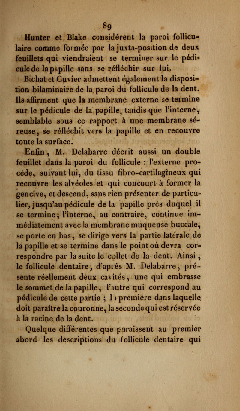 Hunter et Blake considèrent la paroi follicu- laire comme formée par la juxta-position de deux feuillets qui viendraient se terminer sur le pédi- cule de la papille sans se réfléchir sur lui. Bichat et Cuvier admettent également la disposi- tion bilaminaire de la paroi du follicule de la dent. Ils affirment que la membrane externe se termine sur le pédicule de la papille, tandis que l'interne, semblable sous ce rapport à une membrane sé- reuse, se réfléchit vers Ja papille et en recouvre toute la surface. Enfin , M. Delabarre décrit aussi un double feuillet dans la paroi du follicule : l'externe pro- cède, suivant lui, du tissu fibro-cartilagtneux qui recouvre les alvéoles et qui concourt à former la gencive, et descend, sans rien présenter de particu- lier, jusqu'au pédicule delà papille près duquel il se termine; l'interne, au contraire, continue im- médiatement avec Ja membrane muqueuse buccale, se porte en bas, se dirige vers la partie latérale de la papille et se termine dans le point où devra cor- respondre par la suite le collet de la dent. Ainsi , le follicule dentaire, d'après M. Delabarre, pré- sente réellement deux ca^ ités, une qui embrasse le sommet de la pupille, i'iutre qui correspond au pédicule de cette partie ; 11 première dans laquelle doit paraître la couronne, la seconde qui est réservée à la racine de la dent. Quelque différentes que paraissent au premier abord les descriptions du follicule dentaire qui