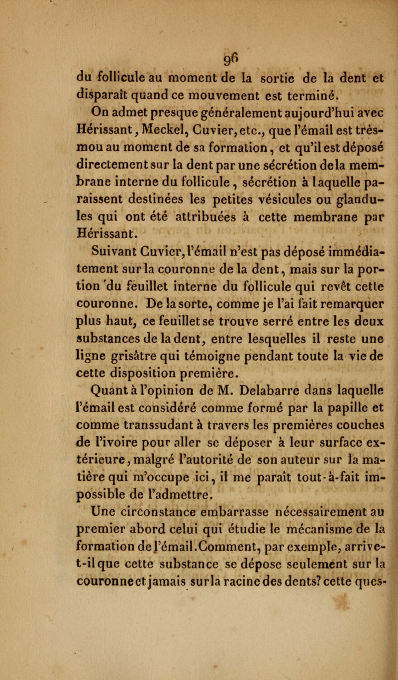 g6 du follicule au moment de la sortie de la dent et disparaît quand ce mouvement est terminé. On admet presque généralement aujourd'hui ayee Hérissant , Meckel, Cuvier, etc., que l'émail est très- mou au moment de sa formation, et qu'il est déposé directement sur la dent par une sécrétion delà mem- brane interne du follicule, sécrétion à laquelle pa- raissent destinées les petites vésicules ou glanclu- les qui ont été attribuées à cette membrane par Hérissant. Suivant Cuvier, l'émail n'est pas déposé immédia- tement sur la couronne de la dent, mais sur la por- tion 'du feuillet interne du follicule qui revêt cette couronne. De la sorte, comme je l'ai fait remarquer plus haut, ce feuillet se trouve serré entre les deux substances de la dent, entre lesquelles il reste une ligne grisâtre qui témoigne pendant toute la vie de cette disposition première. Quant à l'opinion de M. Delabarre dans laquelle l'émail est considéré comme formé par la papille et comme transsudant à travers les premières couches de l'ivoire pour aller se déposer à leur surface ex- térieure, malgré l'autorité de son auteur sur la ma- tière qui m'occupe ici, il me paraît tout-à-fait im- possible de l'admettre. Une circonstance embarrasse nécessairement au premier abord celui qui étudie le mécanisme de la formation de rémail.Gomment, par exemple, arrive- t-ilque cette substance se dépose seulement sur la couronneet jamais surla racine des dents? cette ques-