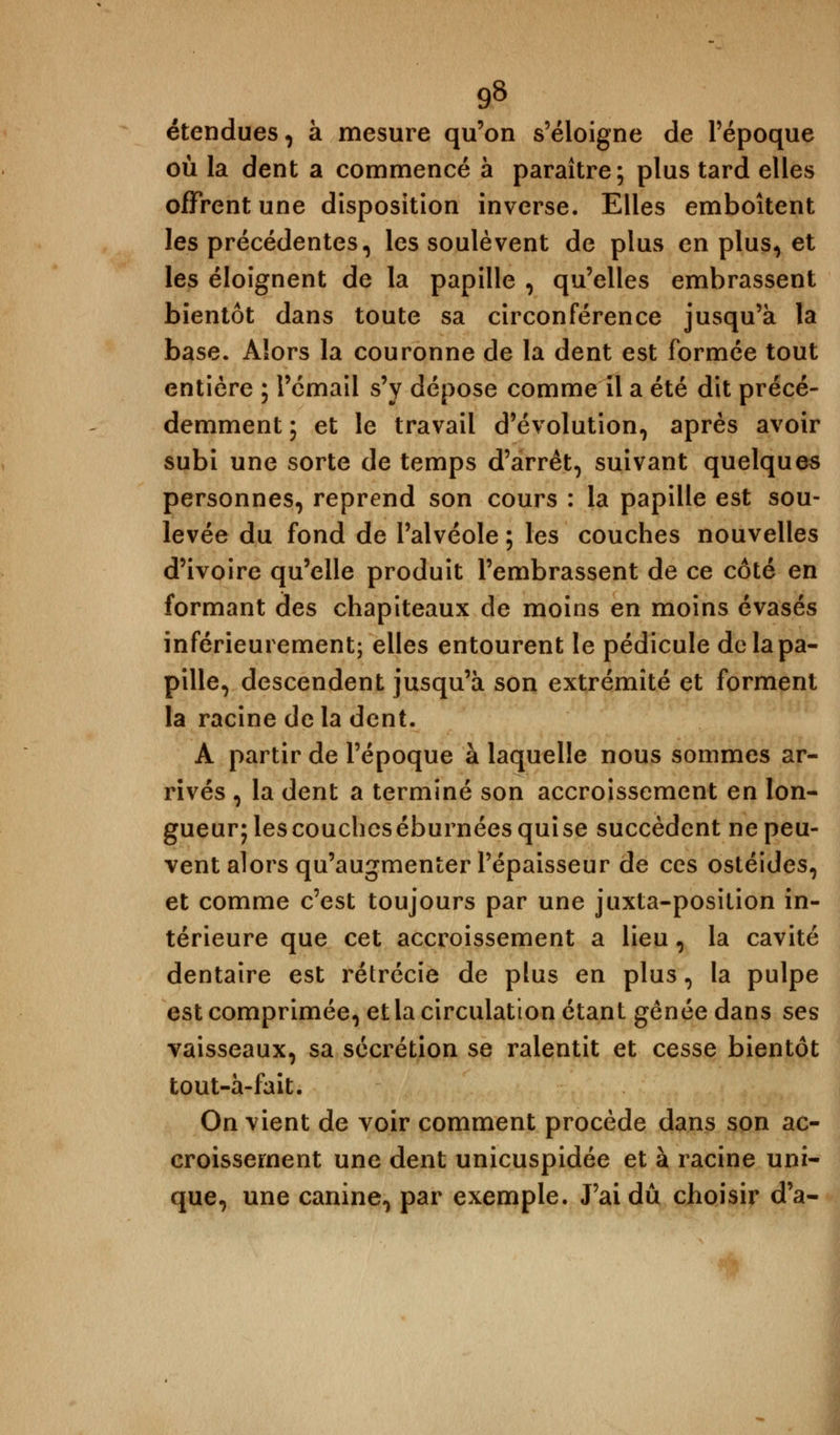 9» étendues, à mesure qu'on s'éloigne de l'époque où la dent a commencé à paraître; plus tard elles offrent une disposition inverse. Elles emboîtent les précédentes, les soulèvent de plus en plus, et les éloignent de la papille , qu'elles embrassent bientôt dans toute sa circonférence jusqu'à la base. Alors la couronne de la dent est formée tout entière ; l'émail s'y dépose comme il a été dit précé- demment ; et le travail d'évolution, après avoir subi une sorte de temps d'arrêt, suivant quelques personnes, reprend son cours : la papille est sou- levée du fond de l'alvéole ; les couches nouvelles d'ivoire qu'elle produit l'embrassent de ce côté en formant des chapiteaux de moins en moins évasés inférieurement; elles entourent le pédicule de la pa- pille, descendent jusqu'à son extrémité et forment la racine delà dent. A partir de l'époque à laquelle nous sommes ar- rivés , la dent a terminé son accroissement en lon- gueur; lescoucheséburnées quise succèdent ne peu- vent alors qu'augmenter l'épaisseur de ces ostéides, et comme c'est toujours par une juxta-posilion in- térieure que cet accroissement a lieu, la cavité dentaire est rétrécie de plus en plus, la pulpe est comprimée, et la circulation étant gênée dans ses vaisseaux, sa sécrétion se ralentit et cesse bientôt tout-à-fait. On vient de voir comment procède dans son ac- croissement une dent unicuspidée et à racine uni- que, une canine, par exemple. J'ai dû choisir d'à-