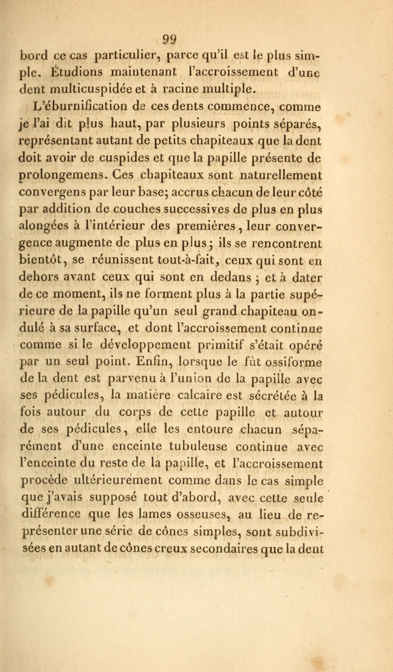 bord ce cas particulier, parce qu'il est le plus sim- ple. Étudions maintenant l'accroissement d'une dent multicuspidéeet à racine multiple. L'éburnification de ces dents commence, comme je l'ai dit plus haut, par plusieurs points séparés, représentant autant de petits chapiteaux que la dent doit avoir de cuspides et que la papille présente de prolongemens. Ces chapiteaux sont naturellement convergens par leur base; accrus chacun de leur côté par addition de couches successives de plus en plus alongées à l'intérieur des premières, leur conver- gence augmente de plus en plus ; ils se rencontrent bientôt, se réunissent tout-à-fait, ceux qui sont en dehors avant ceux qui sont en dedans ; et à dater de ce moment, ils ne forment plus à la partie supé- rieure de la papille qu'un seul grand chapiteau on- dulé à sa surface, et dont l'accroissement continue comme si le développement primitif s'était opéré par un seul point. Enfin, lorsque le fût ossiforme delà dent est parvenu à l'union de la papille avec ses pédicules, la matière calcaire est sécrétée à la fois autour du corps de cette papille et autour de ses pédicules, elle les entoure chacun sépa- rément d'une enceinte tubuleuse continue avec l'enceinte du reste de la papille, et l'accroissement procède ultérieurement comme dans le cas simple que j'avais supposé tout d'abord, avec cette seule différence que les lames osseuses, au lieu de re- présenter une série de cônes simples, sont subdivi- sées en autant de cônes creux secondaires que la dent