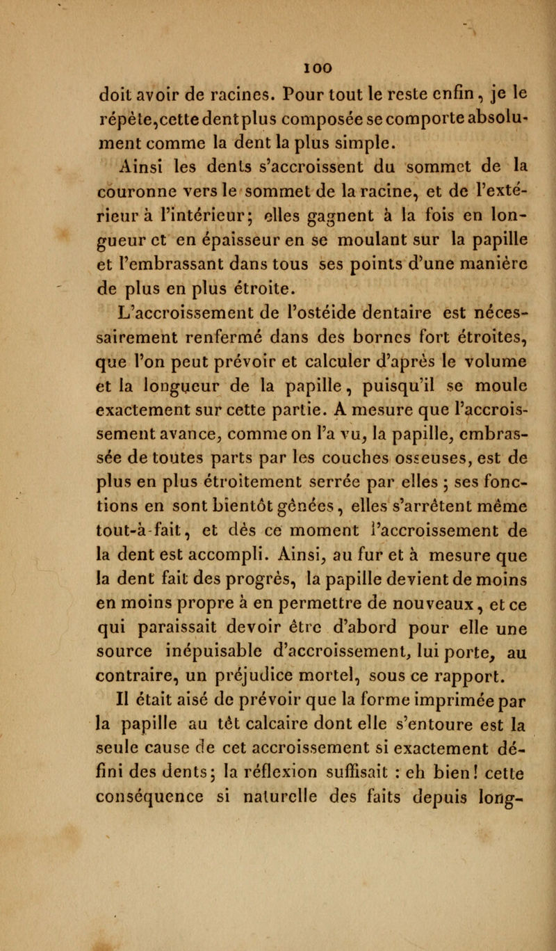 doit avoir de racines. Pour tout le reste enfin, je le répète,cette dent plus composée se comporte absolu- ment comme la dent la plus simple. Ainsi les dents s'accroissent du sommet de la couronne vers le sommet de la racine, et de l'exté- rieur à l'intérieur; elles gagnent à la fois en lon- gueur et en épaisseur en se moulant sur la papille et l'embrassant dans tous ses points d'une manière de plus en plus étroite. L'accroissement de l'ostéide dentaire est néces- sairement renfermé dans des bornes fort étroites, que l'on peut prévoir et calculer d'après le volume et la longueur de la papille, puisqu'il se moule exactement sur cette partie. A mesure que l'accrois- sement avance, comme on l'a vu, la papille, embras- sée de toutes parts par les couches osseuses, est de plus en plus étroitement serrée par elles ; ses fonc- tions en sont bientôt gênées, elles s'arrêtent même tout-à-fait, et dès ce moment l'accroissement de la dent est accompli. Ainsi, au fur et à mesure que la dent fait des progrès, la papille devient de moins en moins propre à en permettre de nouveaux, et ce qui paraissait devoir être d'abord pour elle une source inépuisable d'accroissement, lui porte, au contraire, un préjudice mortel, sous ce rapport. Il était aisé de prévoir que la forme imprimée par la papille au têt calcaire dont elle s'entoure est la seule cause de cet accroissement si exactement dé- fini des dents; la réflexion suffisait : eh bien! cette conséquence si naturelle des faits depuis long-