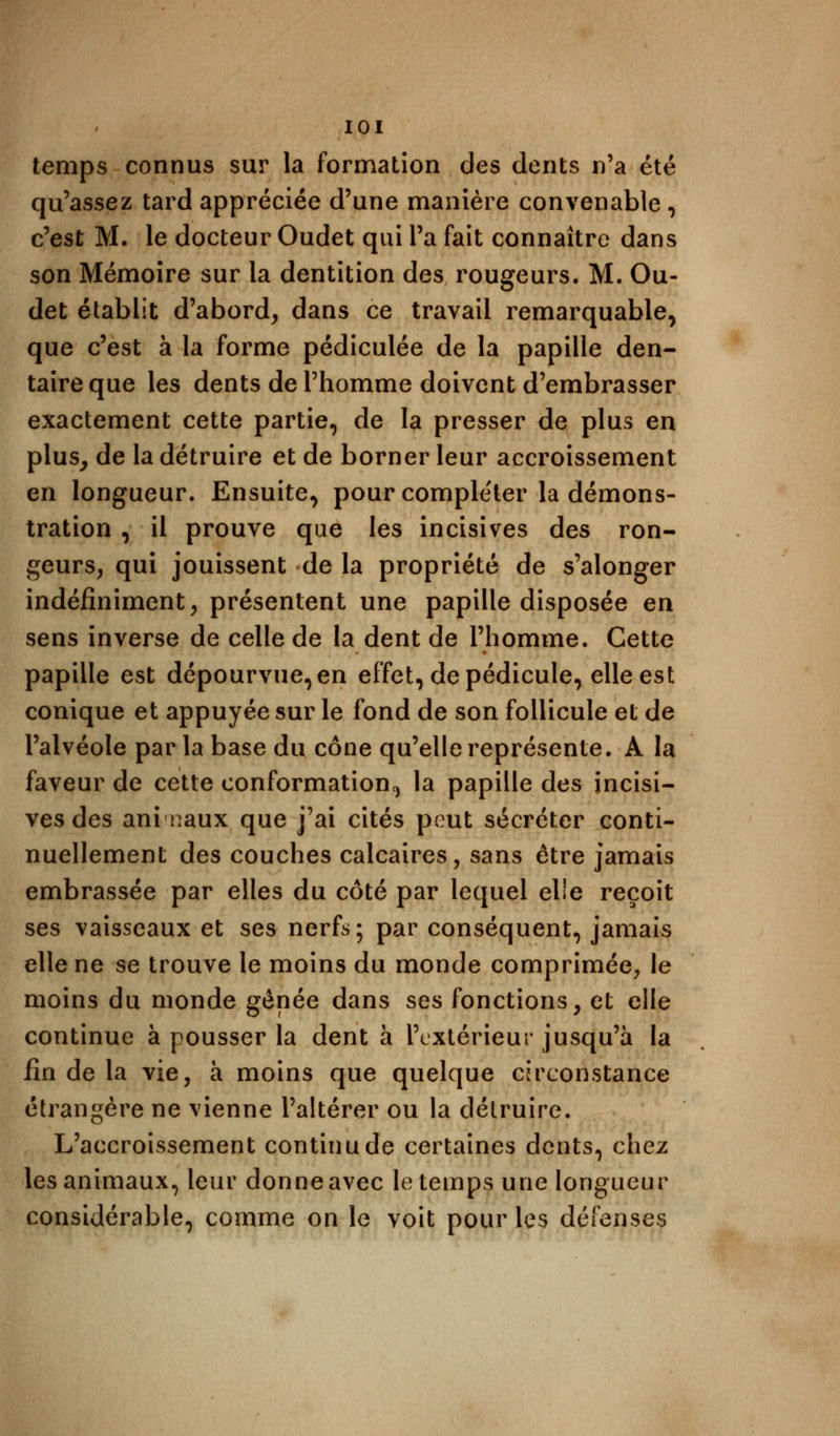 temps connus sur la formation des dents n'a été qu'assez tard appréciée d'une manière convenable , c'est M. le docteur Oudet qui l'a fait connaître dans son Mémoire sur la dentition des rougeurs. M. Ou- det établit d'abord, dans ce travail remarquable, que c'est à la forme pédiculée de la papille den- taire que les dents de l'homme doivent d'embrasser exactement cette partie, de la presser de plus en plus, de la détruire et de borner leur accroissement en longueur. Ensuite, pour compléter la démons- tration , il prouve que les incisives des ron- geurs, qui jouissent de la propriété de s'alonger indéfiniment, présentent une papille disposée en sens inverse de celle de la dent de l'homme. Cette papille est dépourvue, en effet, de pédicule, elle est conique et appuyée sur le fond de son follicule et de l'alvéole parla base du cône qu'elle représente. A la faveur de cette conformation,, la papille des incisi- ves des ani naux que j'ai cités peut sécréter conti- nuellement des couches calcaires, sans être jamais embrassée par elles du côté par lequel elle reçoit ses vaisseaux et ses nerfs; par conséquent, jamais elle ne se trouve le moins du monde comprimée, le moins du monde gênée dans ses fonctions, et elle continue à pousser la dent à l'extérieur jusqu'à la fin de la vie, à moins que quelque circonstance étrangère ne vienne l'altérer ou la détruire. L'accroissement continu de certaines dents, chez les animaux, leur donne avec le temps une longueur considérable, comme on le voit pour les défenses
