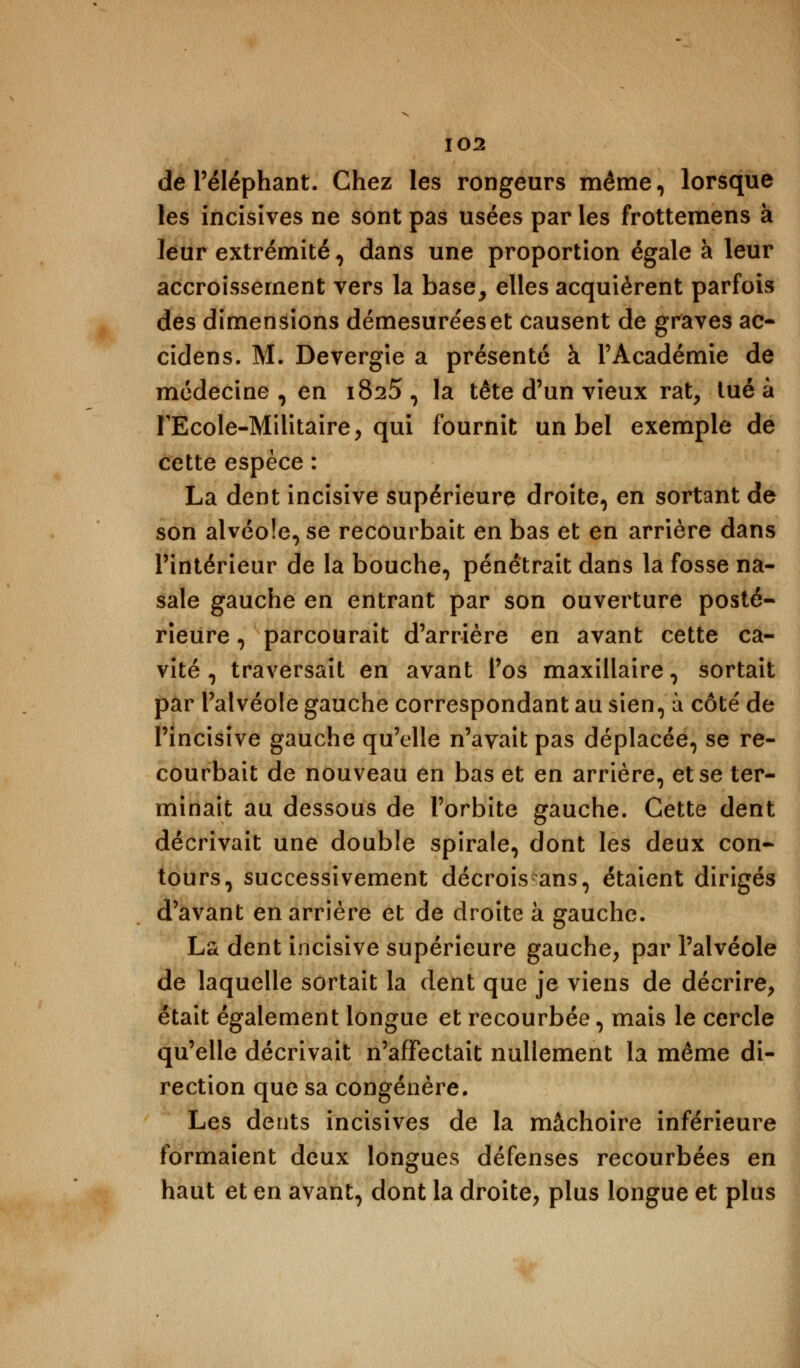 de l'éléphant. Chez les rongeurs même, lorsque les incisîves ne sont pas usées par les frottemens à leur extrémité, dans une proportion égale à leur accroissement vers la base, elles acquièrent parfois des dimensions démesurées et causent de graves ac- cidens. M. Devergie a présenté à l'Académie de médecine, en 1825, la tête d'un vieux rat, tué à FEcole-Militaire, qui fournit un bel exemple de cette espèce : La dent incisive supérieure droite, en sortant de son alvéole, se recourbait en bas et en arrière dans l'intérieur de la bouche, pénétrait dans la fosse na- sale gauche en entrant par son ouverture posté- rieure , parcourait d'arrière en avant cette ca- vité, traversait en avant l'os maxillaire, sortait par l'alvéole gauche correspondant au sien, à côte' de l'incisive gauche qu'elle n'avait pas déplacée, se re- courbait de nouveau en bas et en arrière, et se ter- minait au dessous de l'orbite gauche. Cette dent décrivait une double spirale, dont les deux con- tours, successivement décrois ans, étaient dirigés d'avant en arrière et de droite à gauche. La dent incisive supérieure gauche, par l'alvéole de laquelle sortait la dent que je viens de décrire, était également longue et recourbée, mais le cercle qu'elle décrivait n'affectait nullement la même di- rection que sa congénère. Les dents incisives de la mâchoire inférieure formaient deux longues défenses recourbées en haut et en avant, dont la droite, plus longue et plus