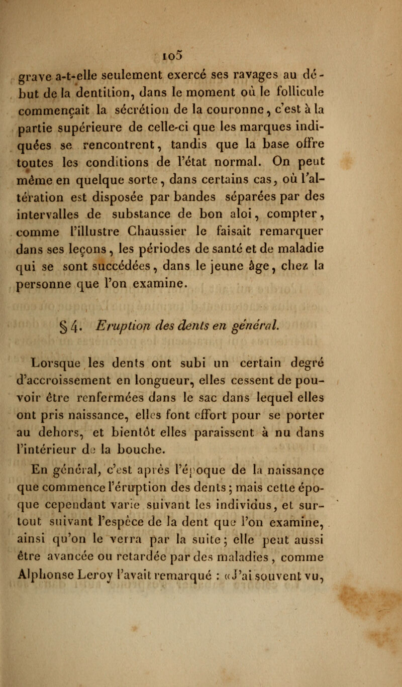 io5 grave a-t-elle seulement exercé ses ravages au dé- but de la dentition, dans le moment où le follicule commençait la sécrétion de la couronne, c'est à la partie supérieure de celle-ci que les marques indi- quées se rencontrent, tandis que la base offre toutes les conditions de l'état normal. On peut même en quelque sorte, dans certains cas, où l'al- tération est disposée par bandes séparées par des intervalles de substance de bon aloi, compter, comme l'illustre Chaussier le faisait remarquer dans ses leçons, les périodes de santé et de maladie qui se sont succédées, dans le jeune âge, chez la personne que Ton examine. § 4« Eruption des dents en général. Lorsque les dents ont subi un certain degré d'accroissement en longueur, elles cessent de pou- voir être renfermées dans le sac dans lequel elles ont pris naissance, elles font effort pour se porter au dehors, et bientôt elles paraissent à nu dans l'intérieur de la bouche. En général, c'est après l'époque de la naissance que commence l'éruption des dents ; mais cette épo- que cependant varie suivant les individus, et sur- tout suivant l'espèce de la dent que l'on examine, ainsi qu'on le verra par la suite; elle peut aussi être avancée ou retardée par des maladies \ comme Alphonse Leroy l'avait remarqué : «J'ai souvent vu,