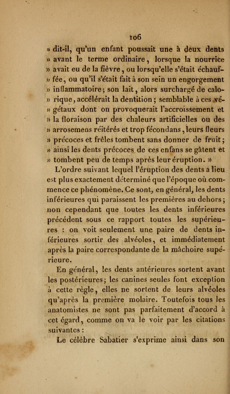 io6 » dit-il, qu'un enfant poussait une à deux dents » avant le terme ordinaire, lorsque la nourrice » avait eu de la fièvre, ou lorsqu'elle s'était e'chauf- )) fée, ou qu'il s'était fait à son sein un engorgement » inflammatoire; son lait, alors surchargé de calo- » rique, accélérait la dentition ; semblable à ces vé- » gétaux dont on provoquerait l'accroissement et » la floraison par des chaleurs artificielles ou des » arrosemens réitérés et trop fécondans, leurs fleurs » précoces et frêles tombent sans donner de fruit; » ainsi les dents précoces de ces enfans se gâtent et » tombent peu de temps après leur éruption. » L'ordre suivant lequel l'éruption des dents a lieu est plus exactement déterminé que l'époque où com- mence ce phénomène. Ce sont, en général, les dents inférieures qui paraissent les premières au dehors; non cependant que toutes les dents inférieures précédent sous ce rapport toutes les supérieu- res : on voit seulement une paire de dents in- férieures sortir des alvéoles, et immédiatement après la paire correspondante de la mâchoire supé- rieure. En général, les dents antérieures sortent avant les postérieures; les canines seules font exception à cette règle, elles ne sortent de leurs alvéoles qu'après la première molaire. Toutefois tous les anatomistes ne sont pas parfaitement d'accord à cet égard, comme on va le voir par les citations suivantes : Le célèbre Sabatier s'exprime ainsi dans son