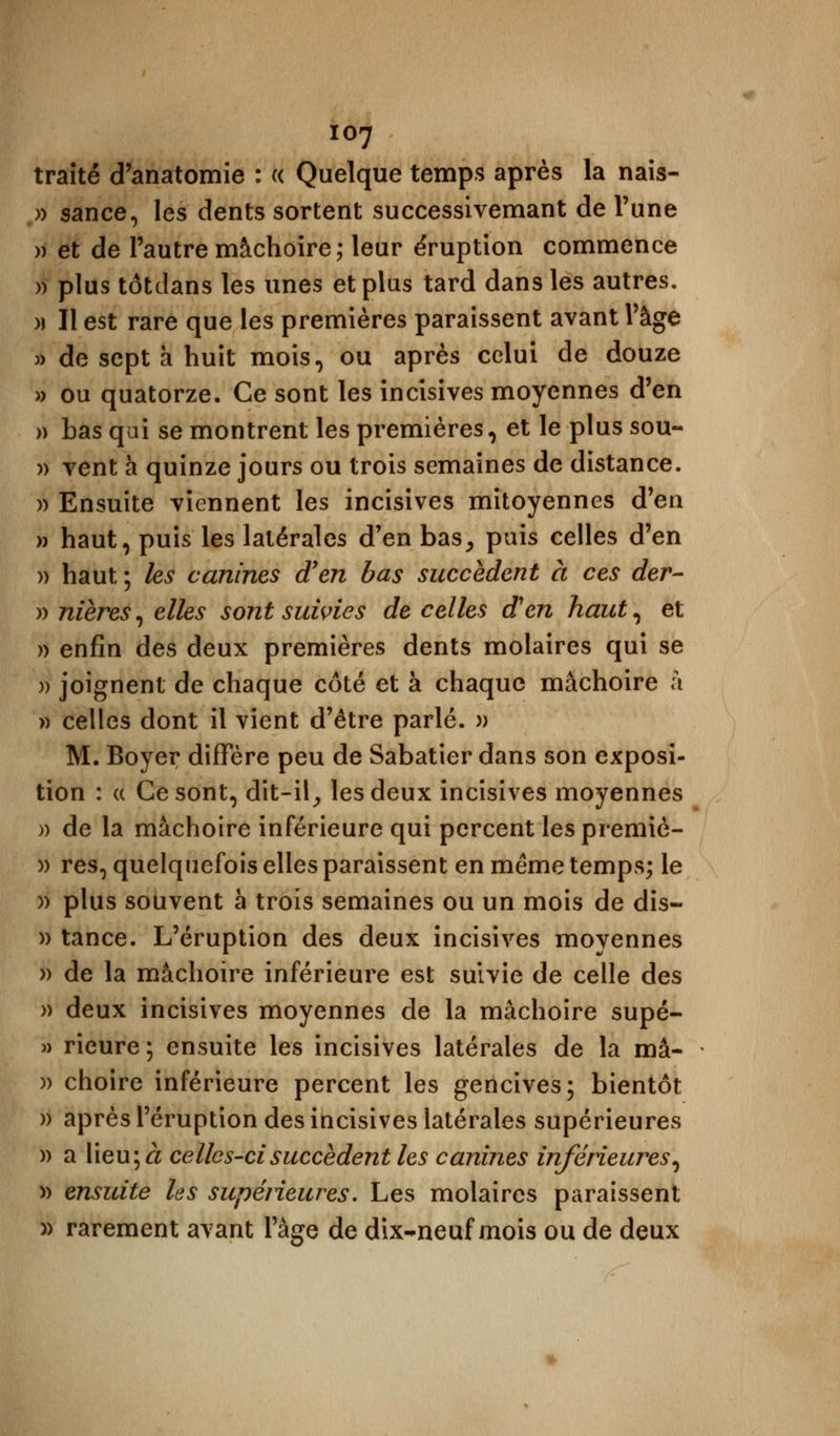 traité d'anatomie : « Quelque temps après la nais- » sance, les dents sortent successivemant de Tune » et de l'autre mâchoire; leur éruption commence » plus tôtdans les unes et plus tard dans les autres. » Il est rare que les premières paraissent avant l'âge » de sept à huit mois, ou après celui de douze » ou quatorze. Ce sont les incisives moyennes d'en » bas qui se montrent les premières, et le plus sou- )> vent a quinze jours ou trois semaines de distance. )> Ensuite viennent les incisives mitoyennes d'en » haut, puis les latérales d'en bas, puis celles d'en » haut ; les canines d'en bas succèdent à ces der- » nières, elles sont suivies de celles d'en haut, et » enfin des deux premières dents molaires qui se )> joignent de chaque côté et à chaque mâchoire à » celles dont il vient d'être parlé. )> M. Boyer diffère peu de Sabatier dans son exposi- tion : a Ce sont, dit-il, les deux incisives moyennes )> de la mâchoire inférieure qui percent lespremiè- )) res, quelquefois elles paraissent en même temps; le » plus souvent h trois semaines ou un mois de dis- » tance. L'éruption des deux incisives moyennes » de la mâchoire inférieure est suivie de celle des » deux incisives moyennes de la mâchoire supé- » rieure ; ensuite les incisives latérales de la ma- )) choire inférieure percent les gencives; bientôt » après l'éruption des incisives latérales supérieures )) a lieu; à celles-ci succèdent les canines inférieures, » ensuite les supérieures. Les molaires paraissent » rarement avant l'âge de dix-neuf mois ou de deux