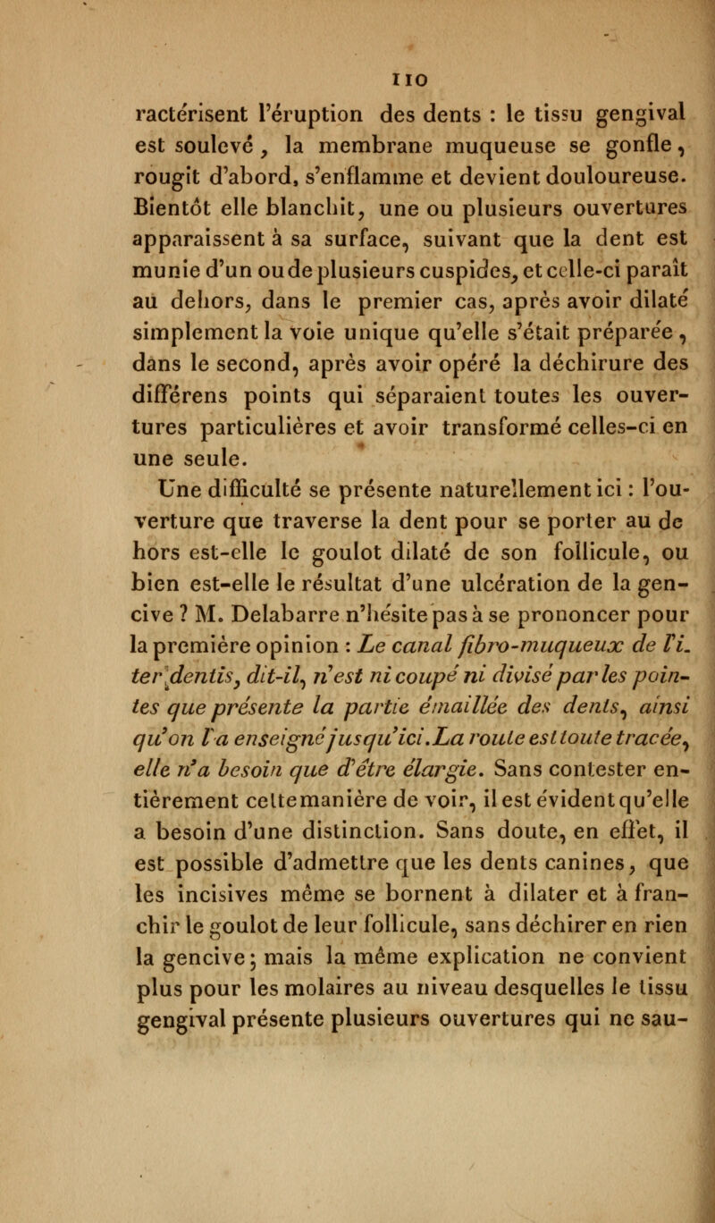 ractérisent l'éruption des dents : le tissu gengivai est soulevé , la membrane muqueuse se gonfle, rougit d'abord, s'enflamme et devient douloureuse. Bientôt elle blanchit, une ou plusieurs ouvertures apparaissent à sa surface, suivant que la dent est munie d'un ou de plusieurs cuspides, et celle-ci paraît au dehors, dans le premier cas, après avoir dilaté simplement la voie unique qu'elle s'était préparée , dans le second, après avoir opéré la déchirure des diflférens points qui séparaient toutes les ouver- tures particulières et avoir transformé celles-ci en une seule. Une difficulté se présente naturellement ici : l'ou- verture que traverse la dent pour se porter au de hors est-elle le goulot dilaté de son follicule, ou bien est-elle le résultat d'une ulcération de la gen- cive ? Mo Delabarre n'hésite pas à se prononcer pour la première opinion : Le canal fibro-muqueux de VL te/\dentis, dit-il, ri est ni coupé ni divisé parles poin- tes que présente la partie entaillée des dents, ainsi qu'on Va enseigné jusqu'ici .La roule est toute tracée, elle n'a besoin que d'être élargie. Sans contester en- tièrement celtemanière de voir, il est évident qu'elle a besoin d'une distinction. Sans doute, en effet, il est possible d'admettre que les dents canines, que les incisives même se bornent à dilater et à fran- chir le goulot de leur follicule, sans déchirer en rien la gencive; mais la même explication ne convient plus pour les molaires au niveau desquelles le tissu gengivai présente plusieurs ouvertures qui ne sau-