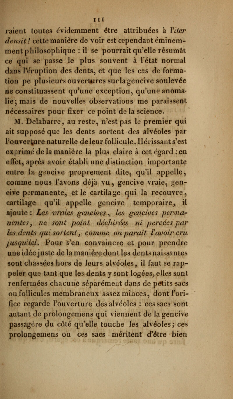 raient toutes évidemment être attribuées à Viter densit! cette manière de voir est cependant e'minem- ment philosophique : il se pourrait qu'elle résumât ce qui se passe le plus souvent à l'état normal dans l'éruption des dents, et que les cas de forma- tion pe plusieurs ouvertures sur la gencive soulevée ne constituassent qu'une exception, qu'une anoma- lie; mais de nouvelles observations me paraissent nécessaires pour fixer ce point de la science. M, Delabarre, au reste, n'est pas le premier qui ait supposé que les dents sortent des alvéoles par l'ouverture naturelle de leur follicule. Hérissant s'est exprimé de la manière la plus claire à cet égard: en effet, après avoir établi une distinction importante entre la gencive proprement dite, qu'il appelle, comme nous l'avons déjà vu, gencive vraie, gen- cive permanente, et le cartilage qui la recouvre, cartilage qu'il appelle gencive temporaire, il ajoute: Les vraies gencives, les gencives perma- nentes, ne sont point déchirées ni percées par les dents qui sortent, comme on parait l'avoir cru jusqu'ici. Pour s'en convaincre et pour prendre une idée juste de la manière don t les dents naissantes sont chassées hors de leurs alvéoles, il faut se rap- peler que tant que les dents y sont logées, elles sont renfermées chacune séparément dans de petits sacs ou follicules membraneux assez minces, dont l'ori- fice regarde l'ouverture des alvéoles : ces sacs sont autant de prolongemens qui viennent de la gencive passagère du côté qu'elle touche les alvéoles; ces prolongemens ou ces sacs méritent d'être bien