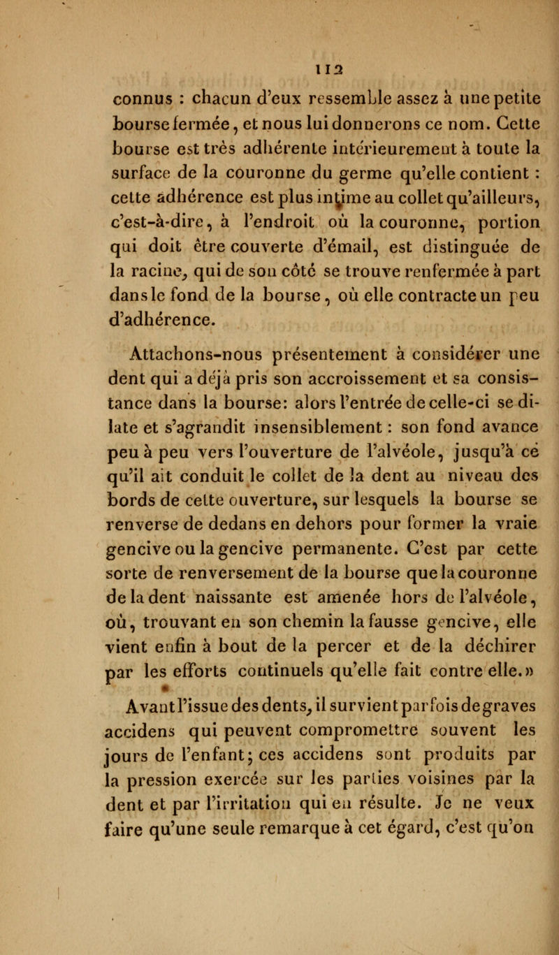 connus : chacun d'eux ressemble assez à une petite bourse fermée, et nous lui donnerons ce nom. Cette bourse est très adhérente intérieurement à toute la surface de la couronne du germe qu'elle contient : cette adhérence est plus infime au collet qu'ailleurs, c'est-à-dire, à l'endroit où la couronne, portion qui doit être couverte d'émail, est distinguée de la racine, qui de son côté se trouve renfermée à part dans le fond de la bourse, où elle contracte un peu d'adhérence. Attachons-nous présentement à considérer une dent qui a déjà pris son accroissement et sa consis- tance dans la bourse: alors l'entrée de celle-ci se di- late et s'agrandit insensiblement : son fond avance peu à peu vers l'ouverture de l'alvéole, jusqu'à ce qu'il ait conduit le collet de la dent au niveau des bords de celte ouverture, sur lesquels la bourse se renverse de dedans en dehors pour former la vraie gencive ou la gencive permanente. C'est par cette sorte de renversement de la bourse que la couronne de la dent naissante est amenée hors de l'alvéole, où, trouvant en son chemin la fausse gencive, elle vient enfin à bout de la percer et de la déchirer par les efforts continuels qu'elle fait contre elle.» Avantl'issue des dents, il survient par fois degraves accidens qui peuvent compromettre souvent les jours de l'enfant; ces accidens sont produits par la pression exercée sur les parlies voisines par la dent et par l'irritation qui en résulte. Je ne veux faire qu'une seule remarque à cet égard, c'est qu'on
