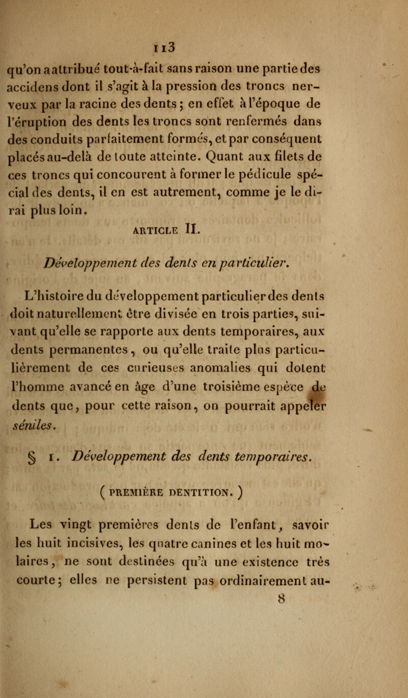 qu'on a attribué tout-à-fait sans raison une partie des accidens dont il s'agit à la pression des troncs ner- veux par la racine des dents; en effet à l'époque de l'éruption des dents les troncs sont renfermés dans des conduits parfaitement formés, et par conséquent placés au-delà de toute atteinte. Quant aux filets de ces troncs qui concourent à former le pédicule spé- cial des dents, il en est autrement, comme je le di- rai plus loin. article II. Développement des dents en particulier. L'histoire du développement particulier des dents doit naturellement être divisée en trois parties, sui- vant qu'elle se rapporte aux dents temporaires, aux dents permanentes, ou qu'elle traite plus particu- lièrement de ces curieuses anomalies qui dolent l'homme avancé en âge d'une troisième espèce de dents que, pour cette raison, on pourrait appeler senties. § i. Développement des dents temporaires. ( PREMIÈRE DENTITION. ) Les vingt premières dents de l'enfant, savoir les huit incisives, les quatre canines et les huit mo- laires , ne sont destinées qu'à une existence très courte; elles ne persistent pas ordinairement au- 8