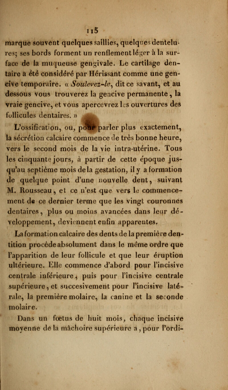 u5 marque souvent quelques saillies, quelques dentelu- res; ses bords forment un renflement lé^er à la sur- face de la muqueuse gengivale. Le cartilage den- taire a été considéré par Hérissant comme une gen- cive temporaire, a Soulevez-le, dit ce savant, et au dessous vous trouverez la gencive permanente, la vraie gencive, et vous apercevrez les ouvertures des follicules dentaires. » ^^ L'ossification, ou, pmB>parler plus exactement, la sécrétion calcaire commence de très bonne heure, vers le second mois de la vie intra-utérine. Tous les cinquante jours, à partir de cette époque jus- qu'au septième mois delà gestation, il y a formation de quelque point d'une nouvelle dent, suivant M. Rousseau, et ce n'est que vers le commence- ment de ce dernier terme que les vingt couronnes dentaires, plus ou moins avancées dans leur dé- veloppement, deviennent enfin apparentes. La formation calcaire des dents de la première den- tition procède absolument dans le même ordre que l'apparition de leur follicule et que leur éruption ultérieure. Elle commence d'abord pour l'incisive centrale inférieure ^ puis pour l'incisive centrale supérieure, et succesivement pour l'incisive laté- rale, la première molaire, la canine et la seconde molaire. Dans un foetus de huit mois, chaque incisive moyenne de la mâchoire supérieure a , pour l'ordi-