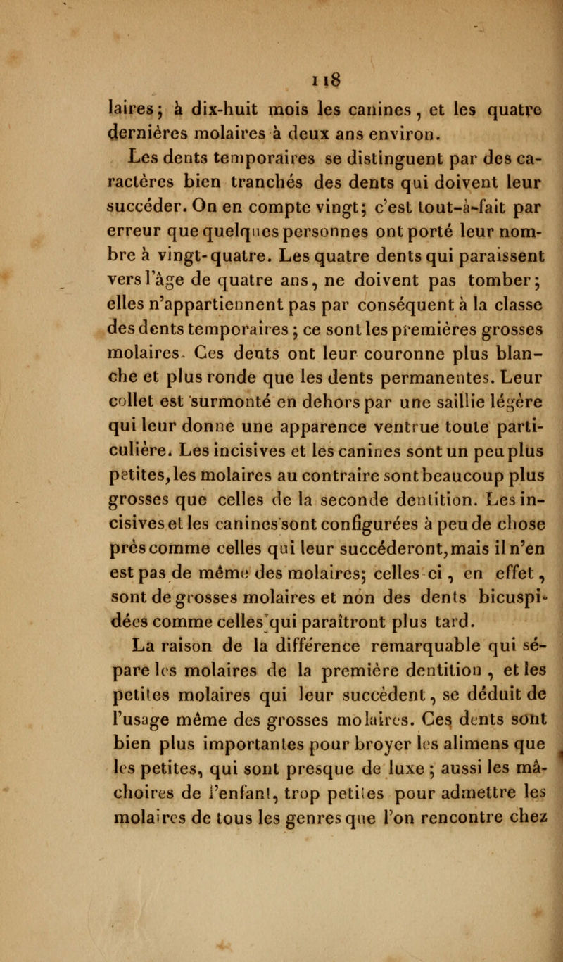 laires; à dix-huit mois les canines, et les quatre dernières molaires à deux ans environ. Les dents temporaires se distinguent par des ca- ractères bien tranchés des dents qui doivent leur succéder. On en compte vingt; c'est tout-à-fait par erreur que quelques personnes ont porté leur nom- bre à vingt-quatre. Les quatre dents qui paraissent verslage de quatre ans, ne doivent pas tomber; elles n'appartiennent pas par conséquent à la classe des dents temporaires ; ce sont les premières grosses molaires. Ces dents ont leur couronne plus blan- che et plus ronde que les dents permanentes. Leur collet est surmonté en dehors par une saillie légère qui leur donne une apparence ventrue toute parti- culière. Les incisives et les canines sont un peu plus petitesses molaires au contraire sont beaucoup plus grosses que celles de la seconde dentition. Les in- cisives et les canines sont configurées à peu de chose près comme celles qui leur succéderont, mais il n'en est pas de mémo des molaires; celles ci, en effet, sont de grosses molaires et non des dents bicuspi* décs comme celles qui paraîtront plus tard. La raison de la différence remarquable qui sé- pare 1rs molaires de la première dentition , et les petites molaires qui leur succèdent , se déduit de l'usage même des grosses molaires. Ces dents sont bien plus importantes pour broyer les alimens que les petites, qui sont presque de luxe ; aussi les mâ- choires de l'enfant, trop petiles pour admettre les molaires de tous les genres que Ton rencontre chez