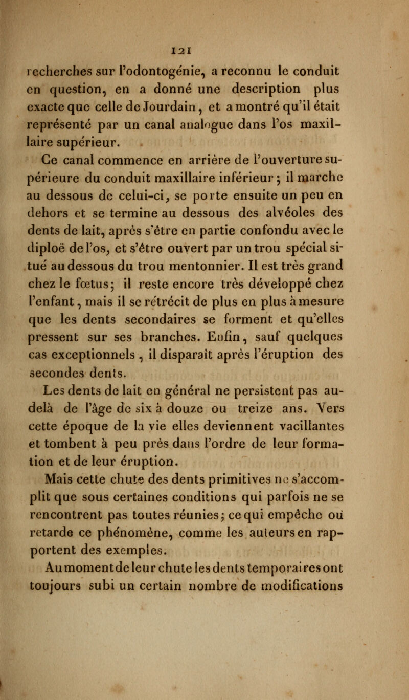 recherches sur l'odontogénie, a reconnu le conduit en question, en a donné une description plus exacte que celle de Jourdain, et a montré qu'il était représenté par un canal analogue dans l'os maxil- laire supérieur. Ce canal commence en arrière de l'ouverture su- périeure du conduit maxillaire inférieur ; il marche au dessous de celui-ci, se porte ensuite un peu en dehors et se termine au dessous des alvéoles des dents de lait, après s'être en partie confondu avec le diploë de l'os, et s'être ouvert par un trou spécial si- tué au dessous du trou mentonnier. Il est très grand chez le fœtus; il reste encore très développé chez l'enfant, mais il se rétrécit de plus en plus à mesure que les dents secondaires se forment et qu'elles pressent sur ses branches. Enfin, sauf quelques cas exceptionnels , il disparaît après l'éruption des secondes dents. Les dents de lait en général ne persistent pas au- delà de l'âge de six à douze ou treize ans. Vers cette époque de la vie elles deviennent vacillantes et tombent à peu près dans l'ordre de leur forma- tion et de leur éruption. Mais cette chute des dents primitives ne s'accom- plit que sous certaines conditions qui parfois ne se rencontrent pas toutes réunies; ce qui empêche oii retarde ce phénomène, comme les auleursen rap- portent des exemples. Aumomentde leur chute les dents temporaires ont toujours subi un certain nombre de modifications