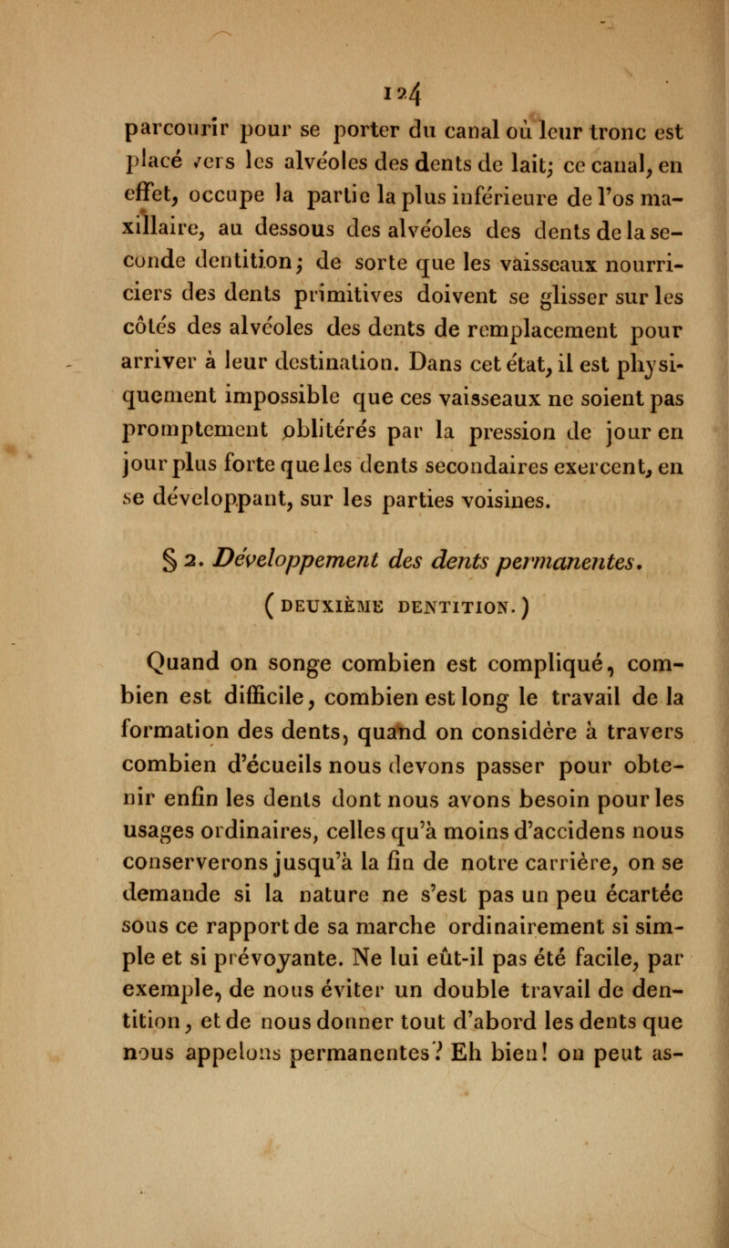 t&4 parcourir pour se porter du canal où leur tronc est placé /ers les alvéoles des dents de lait; ce canal, en effet, occupe la partie la plus inférieure de l'os ma- xillaire, au dessous des alvéoles des dents de la se- conde dentition; de sorte que les vaisseaux nourri- ciers des dents primitives doivent se glisser sur les côtés des alvéoles des dents de remplacement pour arriver à leur destination. Dans cet état, il est physi- quement impossible que ces vaisseaux ne soient pas promptement oblitérés par la pression de jour en jour plus forte que les dents secondaires exercent, en se développant, sur les parties voisines. § 2. Développement des dents permanentes. (deuxième dentition.) Quand on songe combien est compliqué, com- bien est difficile, combien est long le travail delà formation des dents, quand on considère à travers combien d'écueils nous devons passer pour obte- nir enfin les dents dont nous avons besoin pour les usages ordinaires, celles qu'à moins d'accidens nous conserverons jusqu'à la fin de notre carrière, on se demande si la nature ne s'est pas un peu écartée sous ce rapport de sa marche ordinairement si sim- ple et si prévoyante. Ne lui eût-il pas été facile, par exemple, de nous éviter un double travail de den- tition , et de nous donner tout d'abord les dents que nous appelons permanentes? Eh bien! on peut as-