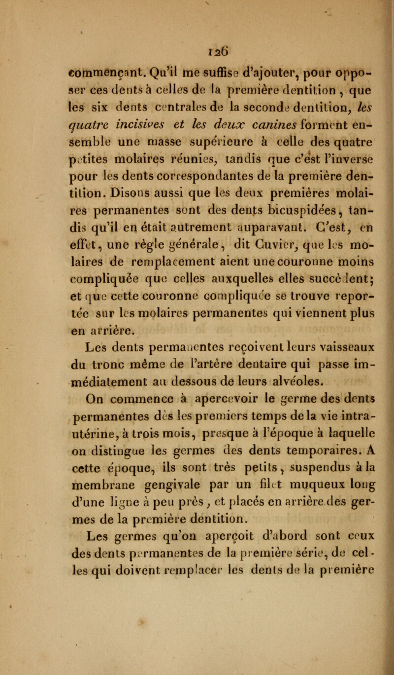 commençant. Qu'il me suffise d'ajouter, pour oppo- ser ces dents à celles de la première dentition , que les six dents centrales de la seconda dentition, les quatre incisives et les deux canines forment en- semble une masse supérieure à celle des quatre petites molaires réunies, tandis que c'est l'inverse pour les dents correspondantes de la première den- tition. Disons aussi que les deux premières molai- res permanentes sont des dents bicuspidées, tan- dis qu'il en était autrement auparavant. C'est, en effet, une règle générale, dit Cuvier, que les mo- laires de remplacement aient une couronne moins compliquée que celles auxquelles elles succèdent; et que cette couronne compliquée se trouve repor- tée sur les molaires permanentes qui viennent plus en arrière. Les dents permanentes reçoivent leurs vaisseaux du tronc même de l'artère dentaire qui passe im- médiatement au dessous de leurs alvéoles. On commence à apercevoir le germe des dents permanentes dès les premiers temps delà vie intra- utérine, à trois mois, presque à l'époque à laquelle on distingue les germes des dents temporaires. A cette époque, ils sont très petits, suspendus à la membrane gengivale par un filet muqueux long d'une ligne à peu près , et placés en arrière des ger- mes de la première dentition. Les germes qu'on aperçoit d'abord sont ceux des dents permanentes de la première série, de cel- les qui doivent remplacer les dents de la première