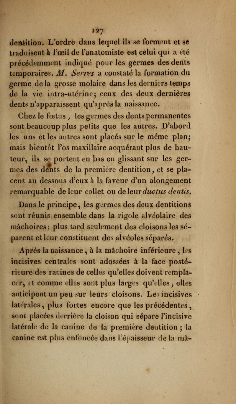 dcivtition. L'ordre dans lequel ils se forment et se traduisent à l'œil de l'anatomiste est celui qui a été précédemment indiqué pour les germes des dents temporaires. M. Serres a constaté la formation du germe delà grosse molaire dans les derniers temps de la vie intra-utérine; ceux des deux dernières dents n'apparaissent qu'après la naissance. Chez le fœtus , les germes des dents permanentes sont beaucoup plus petits que les autres. D'abord les uns et les autres sont placés sur le même plan; mais bientôt l'os maxillaire acquérant plus de hau- teur, ils se portent en bas en glissant sur les ger- mes des dents de la première dentition, et se pla- cent au dessous d'eux à la faveur d'un alongement remarquable de leur collet ou deleurduclus dentts. Dans le principe, les germes des deux dentitions sont réunis ensemble dans la rigole alvéolaire des mâchoires; plus tard seulement des cloisons les sé- parent et leur constituent des alvéoles séparés. Après la naissance, à la mâchoire inférieure , les incisives centrales sont adossées à la face posté- rieure des racines de celles qu'elles doivent rempla- cer, et comme elles sont plus larges qu'elles y elles anticipent un peu sur ieurs cloisons. Les incisives latérales, plus fortes encore que les précédentes, sont placées derrière la cloison qui sépare l'incisive latérale de la canine de la première dentition ; la canine est plus enfoncée dans l'épaisseur de la rnâ-