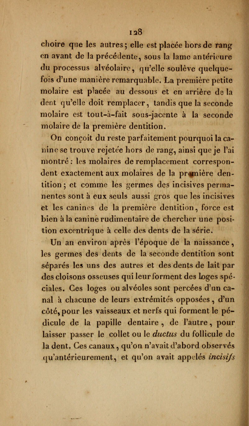 choire que les autres ; elle est placée hors de rang en avant de la précédente, sous la lame ante'rieure du processus alvéolaire, qu'elle soulève quelque- fois d'une manière remarquable. La première petite molaire est placée au dessous et en arrière de la dent qu'elle doit remplacer, tandis que la seconde molaire est tout-à-fait sous-jacente à la seconde molaire de la première dentition. On conçoit du reste parfaitement pourquoi la ca- nine se trouve rejetee hors de rang, ainsi que je l'ai montré : les molaires de remplacement correspon- dent exactement aux molaires de la pr^piière den- tition ; et comme les germes des incisives perma- nentes sont à eux seuls aussi gros que les incisives et les canines de la première dentition, force est bien à la canine rudimentaire de chercher une posi- tion excentrique à celle des dents de la série. Un an environ après l'époque de la naissance, les germes des dents de la seconde dentition sont séparés les uns des autres et des dents de lait par des cloisons osseuses qui leur forment des loges spé- ciales. Ces loges ou alvéoles sont percées d'un ca- nal à chacune de leurs extrémités opposées, d'un côté, pour les vaisseaux et nerfs qui forment le pé- dicule de la papille dentaire, de l'autre, pour laisser passer le collet ou le ductus du follicule de la dent. Ces canaux, qu'on n'avait d'abord observés qu'antérieurement, et qu'on avait appelés incisifs