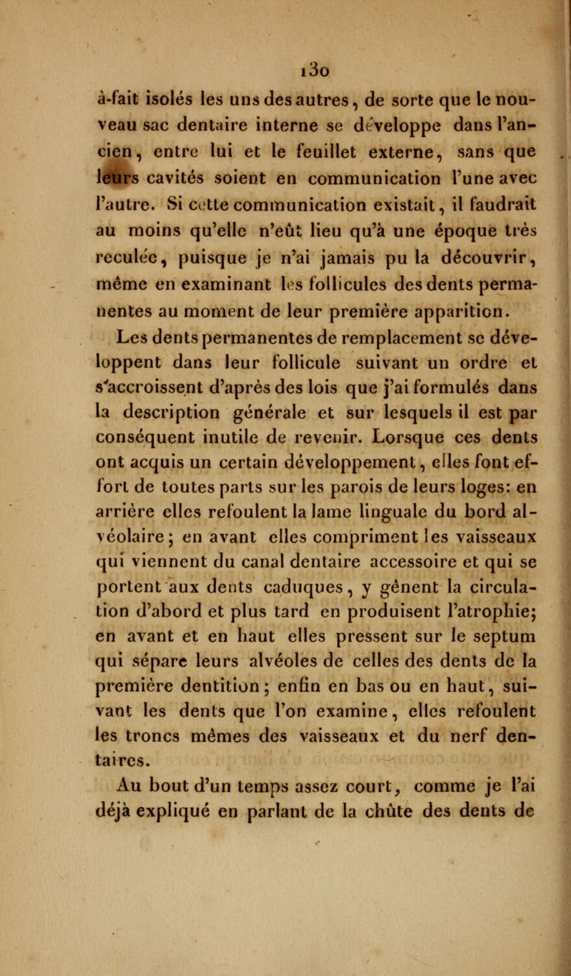 i3o à-fait isolés les uns des autres, de sorte que le nou- veau sac dentaire interne se développe dans l'an- cien, entre lui et le feuillet externe, sans que leurs cavités soient en communication Tune avec l'autre. Si cette communication existait, il faudrait au moins qu'elle n'eût lieu qu'à une époque très reculée, puisque je n'ai jamais pu la découvrir, même en examinant les follicules des dents perma- nentes au moment de leur première apparition. Les dents permanentes de remplacement se déve- loppent dans leur follicule suivant un ordre et s'accroissent d'après des lois que j'ai formulés dans la description générale et sur lesquels il est par conséquent inutile de revenir. Lorsque ces dents ont acquis un certain développement, elles font ef- fort de toutes parts sur les parois de leurs loges: en arrière elles refoulent la lame linguale du bord al- véolaire; en avant elles compriment les vaisseaux qui viennent du canal dentaire accessoire et qui se portent aux dents caduques, y gênent la circula- tion d'abord et plus tard en produisent l'atrophie; en avant et en haut elles pressent sur le septum qui sépare leurs alvéoles de celles des dents de la première dentition; enfin en bas ou en haut, sui- vant les dents que l'on examine, elles refoulent les troncs mêmes des vaisseaux et du nerf den- taires. Au bout d'un temps assez court, comme je l'ai déjà expliqué en parlant de la chute des dents de