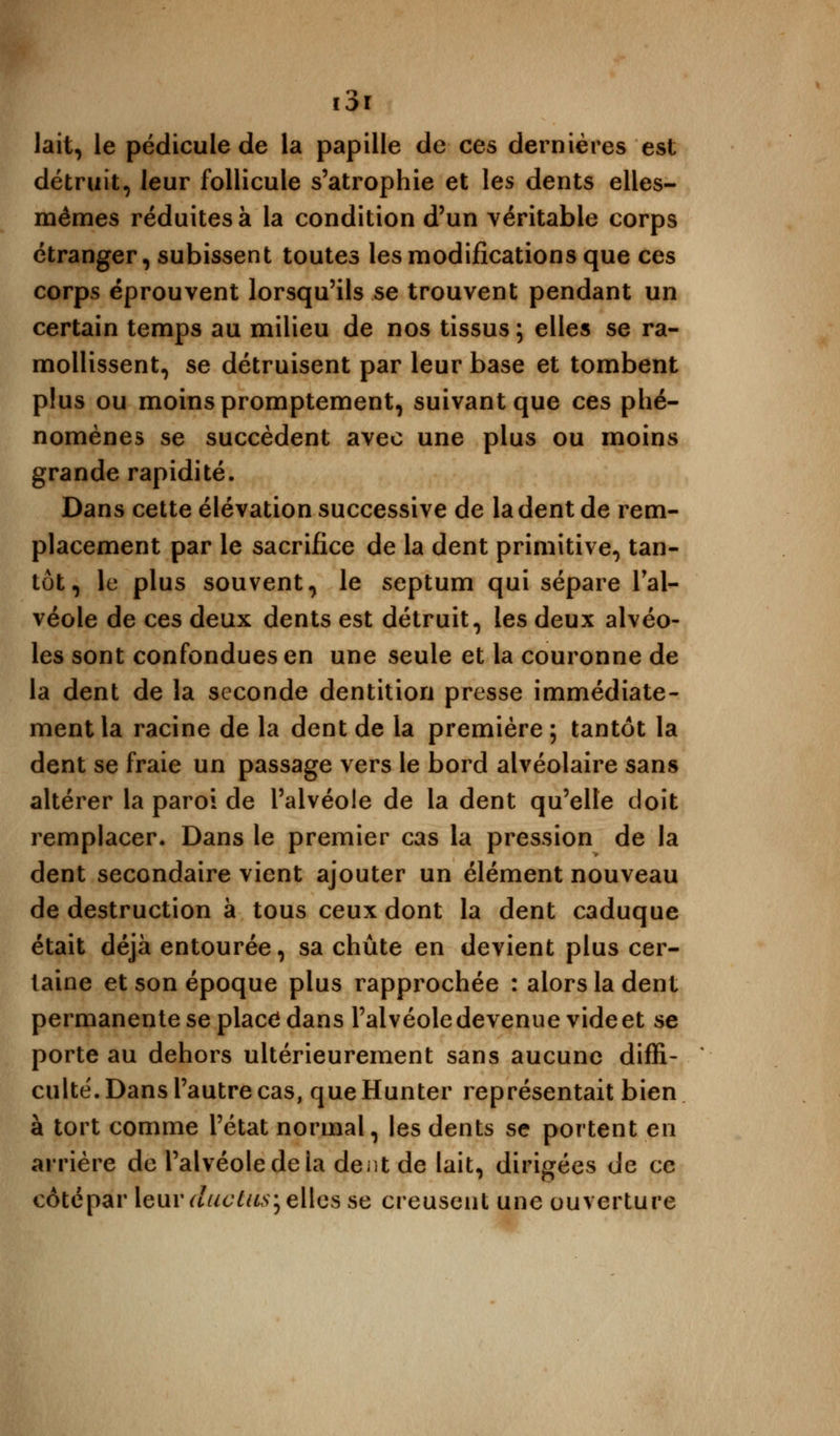 lait, le pédicule de la papille de ces dernières est détruit, leur follicule s'atrophie et les dents elles- mêmes réduites à la condition d'un véritable corps étranger, subissent toutes les modifications que ces corps éprouvent lorsqu'ils se trouvent pendant un certain temps au milieu de nos tissus ; elles se ra- mollissent, se détruisent par leur base et tombent plus ou moins promptement, suivant que ces phé- nomènes se succèdent avec une plus ou moins grande rapidité. Dans cette élévation successive de la dent de rem- placement par le sacrifice de la dent primitive, tan- tôt, le plus souvent, le septum qui sépare l'al- véole de ces deux dents est détruit, les deux alvéo- les sont confondues en une seule et la couronne de la dent de la seconde dentition presse immédiate- ment la racine de la dent de la première ; tantôt la dent se fraie un passage vers le bord alvéolaire sans altérer la paroi de l'alvéole de la dent qu'elle doit remplacer. Dans le premier cas la pression de la dent secondaire vient ajouter un élément nouveau de destruction à tous ceux dont la dent caduque était déjà entourée, sa chute en devient plus cer- taine et son époque plus rapprochée : alors la dent permanente se placé dans l'alvéole devenue videet se porte au dehors ultérieurement sans aucune diffi- culté. Dans l'autre cas, que Hunter représentait bien à tort comme l'état normal, les dents se portent en arrière de l'alvéole de la dent de lait, dirigées de ce côtépar leurauctus;elles se creusent une ouverture
