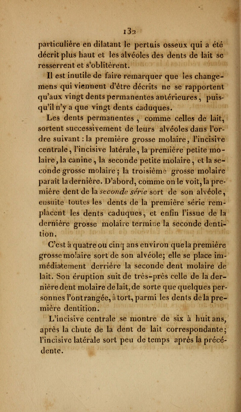 i3s particulière en dilatant le pertuis osseux qui a été décrit plus haut et les alvéoles des dents de lait se resserrent et s'oblitèrent. Il est inutile de faire remarquer que les change- mens qui viennent d'être décrits ne se rapportent qu'aux vingt dents permanentes antérieures , puis- qu'il n'y a que vingt dents caduques. Les dents permanentes , comme celles de lait, sortent successivement de leurs alvéoles dans l'or- dre suivant : la première grosse molaire, l'incisive centrale, l'incisive latérale, la première petite mo- laire, la canine , la seconde petite molaire, et la se- conde grosse molaire; la troisième grosse molaire paraît la dernière. D'abord, comme on le voit, la pre- mière dent de la seconde série sort de son alvéole, ensuite toutes les dents de la première série rem- placent les dents caduques, et enfin l'issue de la dernière grosse molaire termine la seconde denti- tion. C'est a quatre ou cinq ans environ que la première grosse molaire sort de son alvéole; elle se place im- médiatement derrière la seconde dent molaire de lait. Son éruption suit de très-près celle de la der- nière dent molaire de lait, de sorte que quelques per- sonnes l'ont rangée, à tort, parmi les dénis de la pre- mière dentition. L'incisive centrale se montre de six à huit ans/ après la chute de la dent de lait correspondante; l'incisive latérale sort peu de temps après la précé- dente.