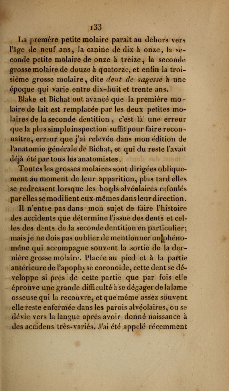 La premère petite molaire paraît au dehors vers l'âge de neuf ans, la canine de dix à onze, la se- conde petite molaire de onze à treize, la seconde grosse molaire de douze à quatorze, et enfin la troi- sième grosse molaire, dite dent de sagesse a une époque qui varie entre dix-huit et trente ans. Blake et Bichat ont avancé que la première mo- laire de lait est remplacée par les deux petites mo- laires de la seconde dentition , c'est là une erreur que la plus simple inspection suffit pour faire recon- naître, erreur que j'ai relevée dans mon édition de Panatomie générale de Bichat, et qui du reste l'avait déjà été par tous les anatomistes. Toutes les grosses molaires sont dirigées oblique- ment au moment de leur apparition, plus tard elles se redressent lorsque les bords alvéolaires refoulés par elles se modifient eux-mêmes dans leurdirection. Il n'entre pas dans mon sujet de faire l'histoire des accidents que détermine l'issue des dents et cel- les des dents de la seconde dentition en particulier; mais je ne dois pas oublier de mentionner unjphéno- mène qui accompagne souvent la sortie de la der- nière grosse molaire. Placée au pied et à la partie antérieure de l'apophyse coronoïde, cette dent se dé- veloppe si près de cette partie que par fois elle éprouve une grande difficulté à se dégager de la lame osseuse qui la recouvre, et que même assez souvent elle reste enfermée dans les parois alvéolaires, ou se dévie vers la langue après avoir donné naissance à des accidens très-variés. J'ai été appelé récemment:
