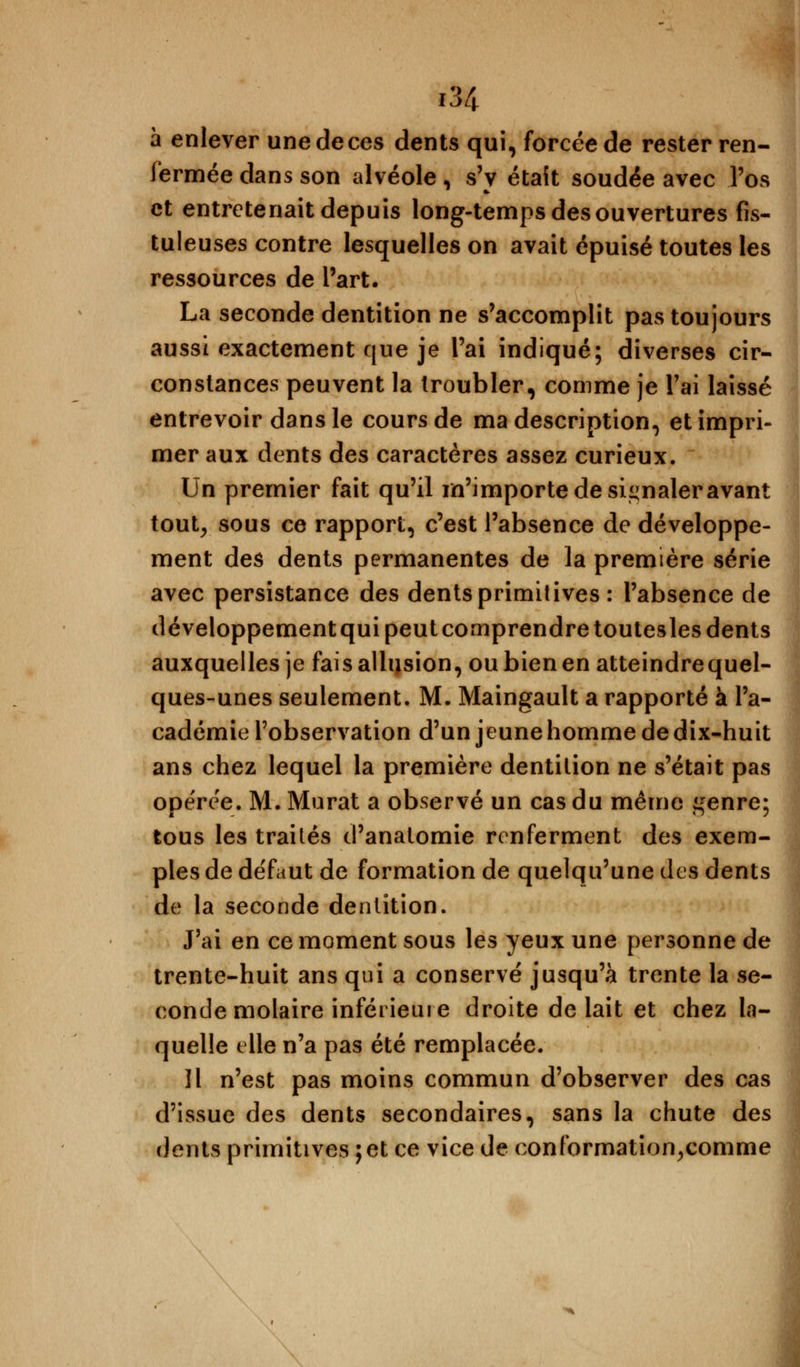 à enlever une de ces dents qui, forcée de rester ren- fermée dans son alvéole , s'y était soudée avec l'os et entretenait depuis long-temps des ouvertures fis- tuleuses contre lesquelles on avait épuisé toutes les ressources de l'art. La seconde dentition ne s'accomplit pas toujours aussi exactement que je l'ai indiqué; diverses cir- constances peuvent la troubler, comme je l'ai laissé entrevoir dans le cours de ma description, et impri- mer aux dents des caractères assez curieux. Un premier fait qu'il m'importe de signaler avant tout, sous ce rapport, c'est l'absence de développe- ment des dents permanentes de la première série avec persistance des dents primitives : l'absence de développement qui peut comprendre toutesles dents auxquelles je fais allusion, ou bien en atteindrequel- ques-unes seulement. M. Maingault a rapporté à l'a- cadémie l'observation d'un jeune homme de dix-huit ans chez lequel la première dentition ne s'était pas opérée. M. Murât a observé un cas du même ^enre; tous les traités d'anatomie renferment des exem- ples de de'faut de formation de quelqu'une des dents de la seconde dentition. J'ai en ce moment sous les yeux une personne de trente-huit ans qui a conservé jusqu'à trente la se- conde molaire inférieure droite de lait et chez la- quelle elle n'a pas été remplacée. 11 n'est pas moins commun d'observer des cas d'issue des dents secondaires, sans la chute des dents primitives ; et ce vice de conformation,comme