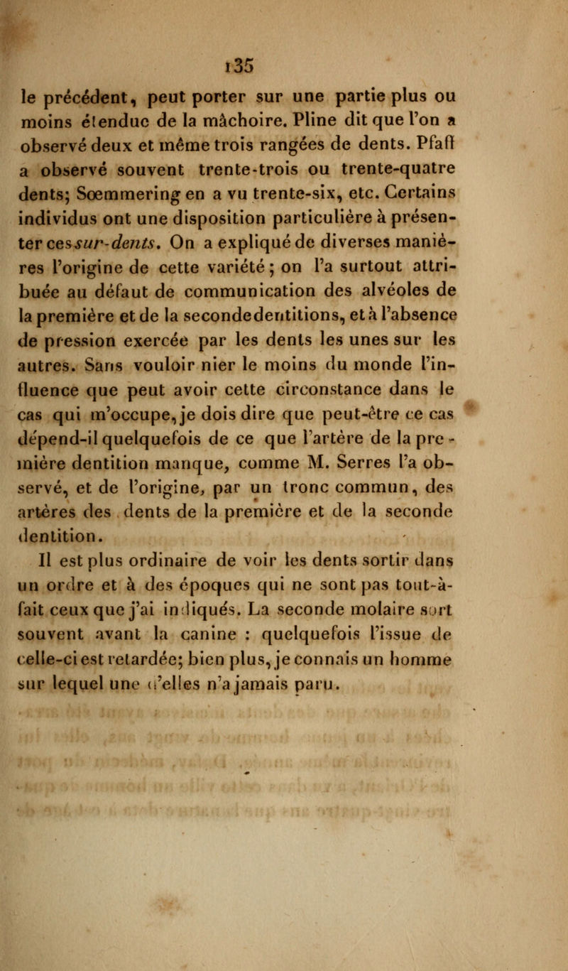 le précédent, peut porter sur une partie plus ou moins élenduc de la mâchoire. Pline dit que l'on a observé deux et même trois rangées de dents. Pfafï a observé souvent trente-trois ou trente-quatre dents; Sœmmering en a vu trente-six, etc. Certains individus ont une disposition particulière à présen- ter ces sur-dents. On a expliqué de diverses maniè- res l'origine de cette variété ; on l'a surtout attri- buée au défaut de communication des alvéoles de la première et de la secondedentitions, et à l'absence de pression exercée par les dents les unes sur les autres. Sans vouloir nier le moins du monde l'in- fluence que peut avoir cette circonstance dans le cas qui m'occupe, je dois dire que peut-être ce cas dépend-il quelquefois de ce que l'artère de la pre - mière dentition manque, comme M. Serres l'a ob- servé, et de l'origine, par un tronc commun, des artères des dents de la première et de la seconde dentition. Il est plus ordinaire de voir les dents sortir dans un ordre et à des époques qui ne sont pas tout-à- fait ceux que j'ai indiqués, La seconde molaire sut souvent avant la canine : quelquefois l'issue de celle-ci est retardée; bien plus, je connais un homme sur lequel une (:'elles n'a jamais paru.