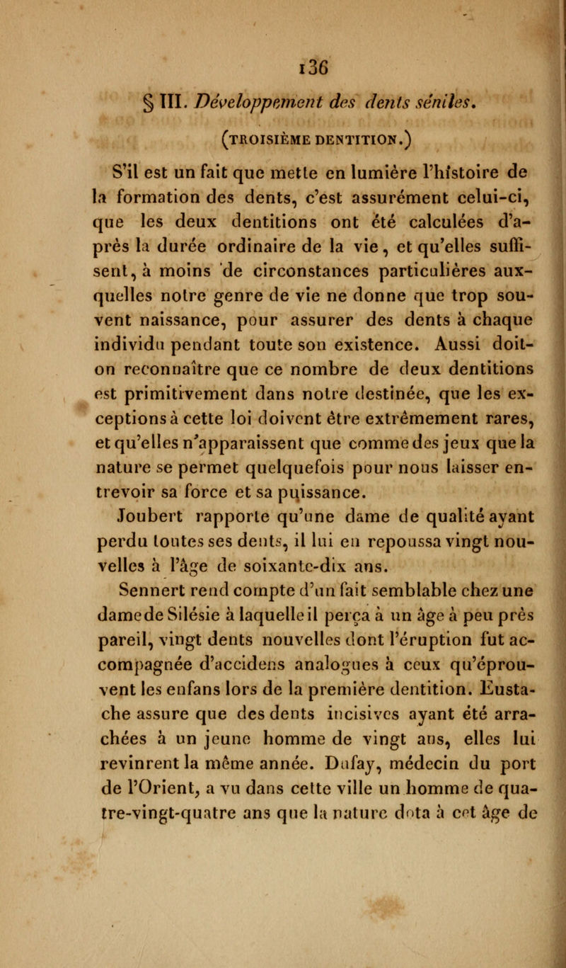 § TIL Développement des dents senties. (troisième dentition.) S'il est un fait que mette en lumière l'histoire de la formation des dents, c'est assurément celui-ci, que les deux dentitions ont été calculées d'a- près la durée ordinaire de la vie, et qu'elles suffi- sent, à moins de circonstances particulières aux- quelles notre genre de vie ne donne que trop sou- vent naissance, pour assurer des dents à chaque individu pendant toute son existence. Aussi doit- on reconnaître que ce nombre de deux dentitions est primitivement dans notre destinée, que les ex- ceptions à cette loi doivent être extrêmement rares, et qu'elles n'apparaissent que comme des jeux que la nature se permet quelquefois pour nous laisser en- trevoir sa force et sa puissance. Joubert rapporte qu'une dame de qualité ayant perdu toutes ses dents, il lui eu repoussa vingt nou- velles à l'âge de soixante-dix ans. Sennert rend compte d'un fait semblable chez une damedeSilésie à laquelle il perça à un âge à peu près pareil, vingt dents nouvelles dont l'éruption fut ac- compagnée d'accidens analogues à ceux qu'éprou- vent les enfans lors de la première dentition. Eusta- che assure que des dents incisives ayant été arra- chées à un jeune homme de vingt ans, elles lui revinrent la même année. Dufay, médecin du port de l'Orient, a vu dans cette ville un homme de qua- tre-vingt-quatre ans que la nature dota à c^t âge de