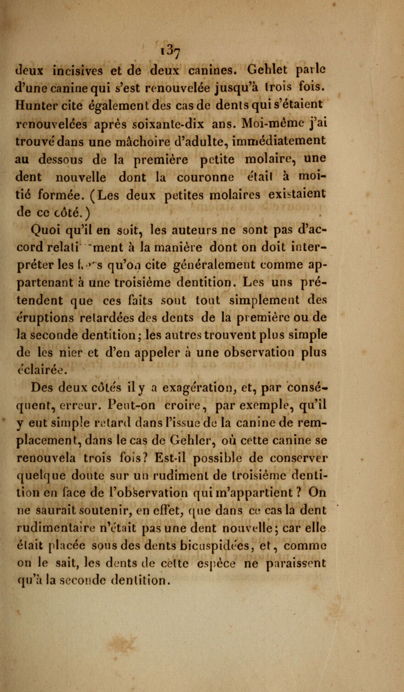 l3? deux incisives et de deux canines, Gehlet parle d'une canine qui s'est renouvelée jusqu'à Irois fois. Huntercite également des cas de dents qui s'étaient renouvelées après soixante-dix ans. Moi-même j'ai trouvé dans une mâchoire d'adulte, immédiatement au dessous de la première petite molaire, une dent nouvelle dont la couronne étail à moi- tié formée. (Les deux petites molaires existaient de ce côté.) Quoi qu'il en soit, les auteurs ne sont pas d'ac- cord relali ment à la manière dont on doit inter- préter les f, »'s qu'on cite généralement comme ap- partenant à une troisième dentition. Les uns pré- tendent que ces faits sont tout simplement des e'ruptions relardées des dents de la première ou de la seconde dentition; les autres trouvent plus simple de les nier et d'en appeler à une observation plus éclairée. Des deux côte's il y a exagération, et, par consé- quent, erreur. Peut-on croire, par exemple, qu'il y eut simple retard dans l'issue de la canine de rem- placement, dans le cas de Gehler, où cette canine se renouvela trois fois? Est-il possible de conserver quelque doute sur un rudiment de troisième denti- tion en face de l'observation qui m'appartient ? On ne saurait soutenir, en effet, que dans ce cas la dent rudimentaire n'était pas une dent nouvelle; car elle était placée sous des dents bicuspidees, et, comme on le sait, les dents de celte espèce ne paraissent qu'a la seconde dentition.