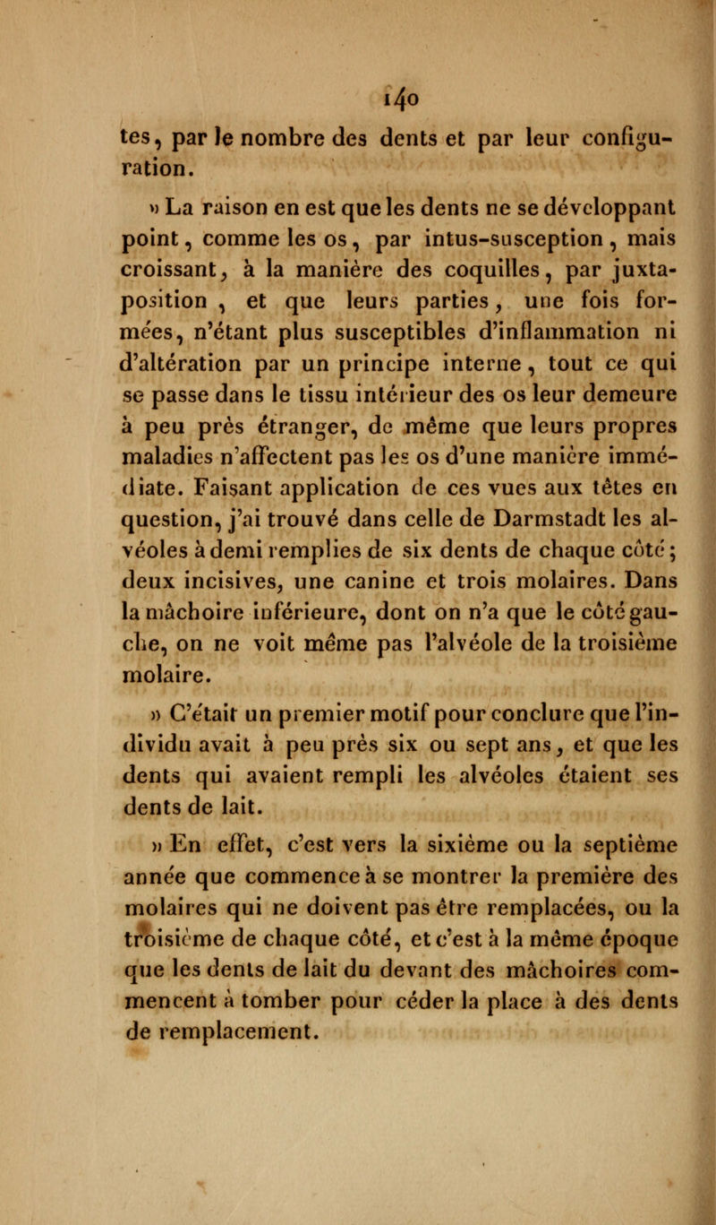 i4o tes, par Je nombre des dents et par leur configu- ration. » La raison en est que les dents ne se développant point, comme les os, par intus-susception , mais croissant, à la manière des coquilles, par juxta- position , et que leurs parties, une fois for- mées, n'étant plus susceptibles d'inflammation ni d'altération par un principe interne, tout ce qui se passe dans le tissu intérieur des os leur demeure à peu près étranger, de même que leurs propres maladies n'affectent pas les os d'une manière immé- diate. Faisant application de ces vues aux têtes en question, j'ai trouvé dans celle de Darmstadt les al- véoles à demi remplies de six dents de chaque côté; deux incisives, une canine et trois molaires. Dans la mâchoire inférieure, dont on n'a que le côté gau- che, on ne voit même pas l'alvéole de la troisième molaire. » C'était un premier motif pour conclure que l'in- dividu avait à peu près six ou sept ans, et que les dents qui avaient rempli les alvéoles étaient ses dents de lait. » En effet, c'est vers la sixième ou la septième année que commence à se montrer la première des molaires qui ne doivent pas être remplacées, ou la troisième de chaque côté, et c'est a la même époque que les dents de lait du devant des mâchoires com- mencent à tomber pour céder la place à des dents de remplacement.