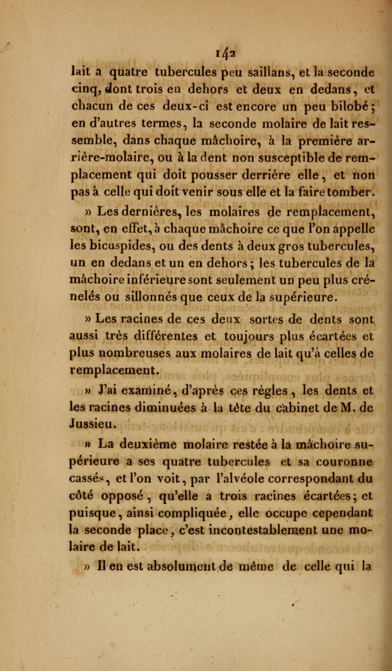 lait a quatre tubercules peu saillans, et la seconde cinq, dont trois eu dehors et deux en dedans, et chacun de ces deux-ci est encore un peu bilobé; en d'autres termes, la seconde molaire de lait res- semble, dans chaque mâchoire, à la première ar- rière-molaire, ou à la dent non susceptible de rem- placement qui doit pousser derrière elle, et non pas à celle qui doit venir sous elle et la faire tomber. )) Les dernières, les molaires de remplacement, sont, en effet, à chaque mâchoire ce que Ton appelle les bicuspides, ou des dents à deux gros tubercules, un en dedans et un en dehors ; les tubercules de la mâchoire inférieure sont seulement un peu plus cré- nelés ou sillonnés que ceux de la supérieure. » Les racines de ces deux sortes de dents sont aussi très différentes et toujours plus écartées et plus nombreuses aux molaires de lait qu'à celles de remplacement. » J'ai examiné, d'après ces règles , les dents et les racines diminuées à la tête du cabinet de M. de Jussieu. » La deuxième molaire restée à la mâchoire su- périeure a ses quatre tubercules et sa couronne cassés, et l'on voit, par l'alvéole correspondant du côté opposé, qu'elle a trois racines écartées; et puisque, ainsi compliquée, elle occupe cependant la seconde place, c'est incontestablement une mo- laire de lait. » Il en est absolument de même de celle qui la