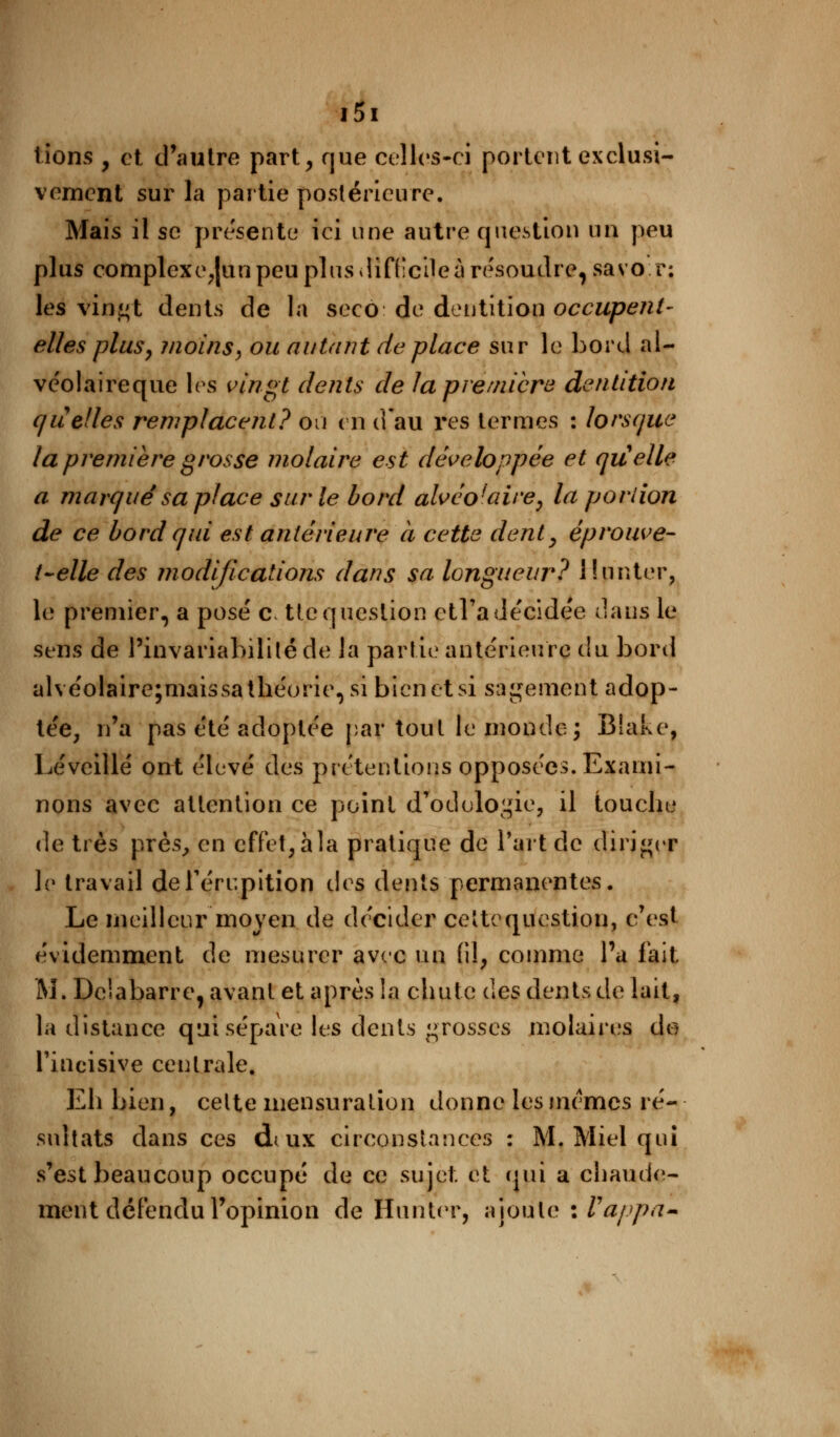 lions , et d'autre part, rjue celles-ci portent exclusi- vement sur la partie postérieure. Mais il se présente ici une autre question un peu plus complexc,|un peu plus diffeile à résoudre, sa vor; les vin^t dents de la seco de dentition occupent- elles plus, inoins, ou autant de place sur le bord al- ve'olaireque les vingt dents de la première dentition qu} elles remplacent? ou en d'au res termes : lorsque la première grosse molaire est développée et quelle a marqué sa place sur le bord alvéo'aire, la portion de ce bord qui est antérieure à cette dent, éprouve- t~elle des modifications dans sa longueur? llunter, le premier, a posé a ttcquestion ptFadécidée dans le sens de l'invariabilité de la partie antérieure du bord alvéolaire;maissa théorie, si bien et si sagement adop- tée, n'a pas été adoptée par tout le monde; Biake, Léveillé ont élevé des prétentions opposées. Exami- nons avec attention ce point a ûdologie, il touche de très près, en effet, à la pratique de l'art de diriger le travail deTérupition t\cs dents permanentes. Le meilleur moyen de décider ceîtequestion, c'est évidemment de mesurer avec un (il, comme l'a fait M. Dciabarre, avant et après la chute des dents de lait, la distance qui sépare les dents grosses molaires de l'incisive centrale. Eh bien, celte mensuration donne les mêmes ré- sultats dans ces duux circonstances : M. Miel qui s'est beaucoup occupé de ce sujet et qui a chaude- ment défendu l'opinion de limiter, ajoute : Vappa-