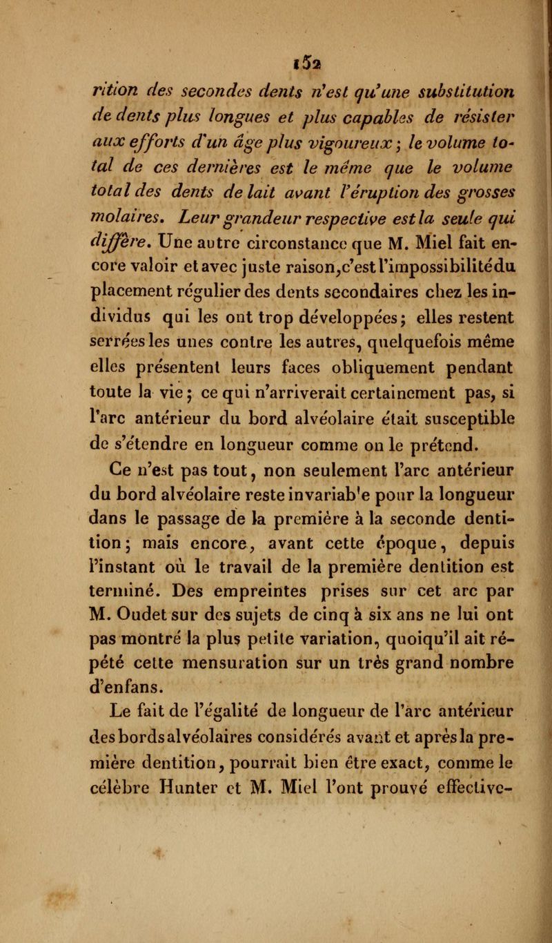 rition des secondes dents n'est qu'une substitution de dents plus longues et plus capables de résister aux effoi'ts d%un âge plus vigoureux ; le volume to- tal de ces dernières est le même que le volume total des dents de lait avant Véruption des grosses molaires. Leur grandeur respective est la seule qui diffère. Une autre circonstance que M. Miel fait en- core valoir et avec juste raison,c'estrimpossibilitédu placement régulier des dents secondaires chez les in- dividus qui les ont trop développées; elles restent serrées les unes contre les autres, quelquefois même elles présentent leurs faces obliquement pendant toute la vie 5 ce qui n'arriverait certainement pas, si Tare antérieur du bord alvéolaire était susceptible de s'étendre en longueur comme on le prétend. Ce n'est pas tout, non seulement l'arc antérieur du bord alvéolaire reste invariabfe pour la longueur dans le passage de la première à la seconde denti- tion; mais encore, avant cette époque, depuis l'instant où le travail de la première dentition est terminé. Des empreintes prises sur cet arc par M. Oudet sur des sujets de cinq à six ans ne lui ont pas montré la plus petite variation, quoiqu'il ait ré- pété cette mensuration sur un très grand nombre d'enfans. Le fait de l'égalité de longueur de l'arc antérieur des bords alvéolaires considérés avant et après la pre- mière dentition, pourrait bien être exact, comme le célèbre Hunter et M. Miel l'ont prouvé effective-