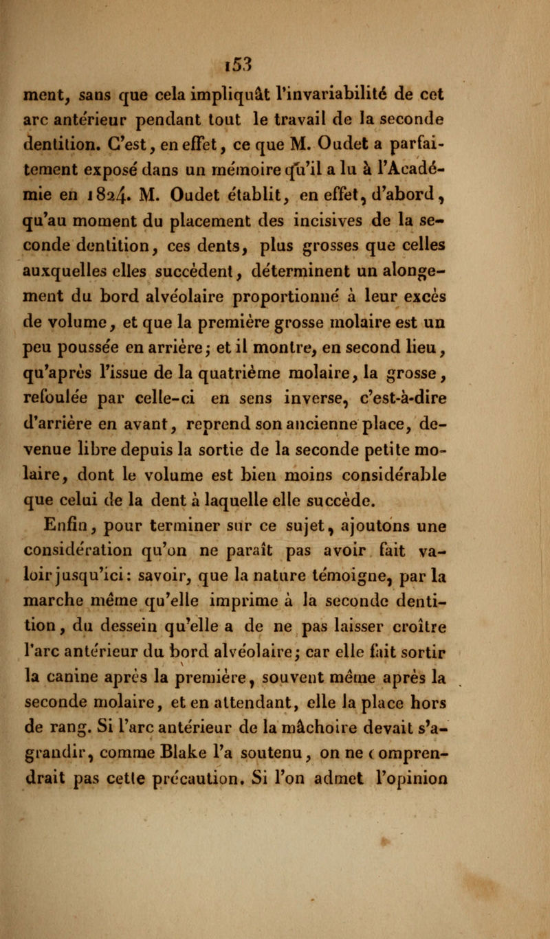 ment, sans que cela impliquât l'invariabilité de cet arc ante'rieur pendant tout le travail de la seconde dentition. C'est, en effet, ce que M. Oudet a parfai- tement exposé dans un mémoire cfu'ii a lu à l'Acadé- mie en J824. M. Oudet établit, en effet, d'abord, qu'au moment du placement des incisives de la se- conde dentition, ces dents, plus grosses que celles auxquelles elles succèdent, déterminent un alonge- ment du bord alvéolaire proportionné a leur excès de volume, et que la première grosse molaire est un peu poussée en arrière; et il montre, en second lieu, qu'après l'issue de la quatrième molaire, la grosse, refoulée par celle-ci en sens inverse, c'est-à-dire d'arrière en avant, reprend son ancienne place, de- venue libre depuis la sortie de la seconde petite mo- laire, dont le volume est bien moins considérable que celui de la dent à laquelle elle succède. Enfin, pour terminer sur ce sujet, ajoutons une considération qu'on ne paraît pas avoir fait va- loir jusqu'ici: savoir, que la nature témoigne, par la marche même qu'elle imprime à la seconde denti- tion, du dessein qu'elle a de ne pas laisser croître l'arc antérieur du bord alvéolaire; car elle fait sortir la canine après la première, souvent même après la seconde molaire, et en attendant, elle la place hors de rang. Si l'arc antérieur de la mâchoire devait s'a- grandir, comme Blake l'a soutenu, on ne compren- drait pas cette précaution. Si l'on admet l'opinion